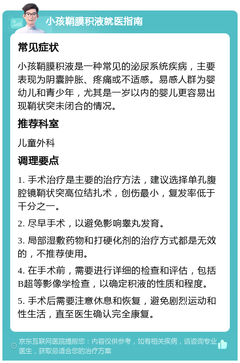 小孩鞘膜积液就医指南 常见症状 小孩鞘膜积液是一种常见的泌尿系统疾病，主要表现为阴囊肿胀、疼痛或不适感。易感人群为婴幼儿和青少年，尤其是一岁以内的婴儿更容易出现鞘状突未闭合的情况。 推荐科室 儿童外科 调理要点 1. 手术治疗是主要的治疗方法，建议选择单孔腹腔镜鞘状突高位结扎术，创伤最小，复发率低于千分之一。 2. 尽早手术，以避免影响睾丸发育。 3. 局部湿敷药物和打硬化剂的治疗方式都是无效的，不推荐使用。 4. 在手术前，需要进行详细的检查和评估，包括B超等影像学检查，以确定积液的性质和程度。 5. 手术后需要注意休息和恢复，避免剧烈运动和性生活，直至医生确认完全康复。