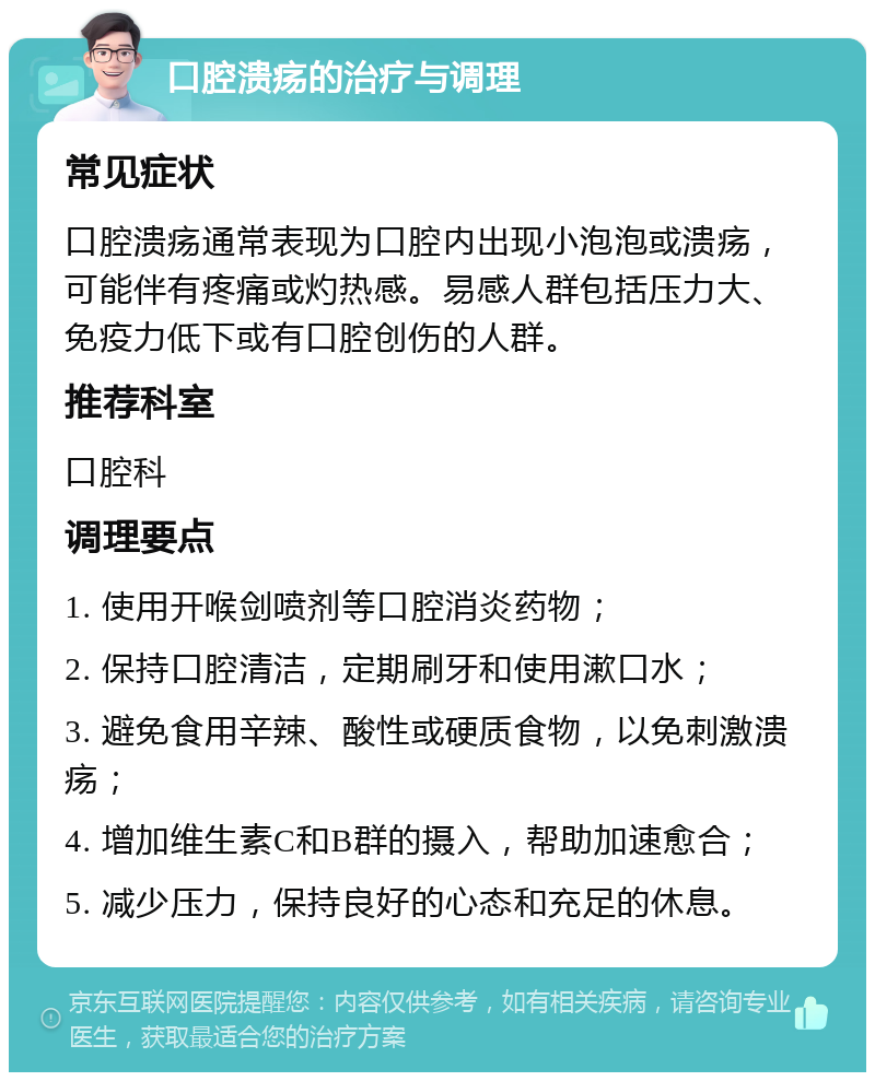 口腔溃疡的治疗与调理 常见症状 口腔溃疡通常表现为口腔内出现小泡泡或溃疡，可能伴有疼痛或灼热感。易感人群包括压力大、免疫力低下或有口腔创伤的人群。 推荐科室 口腔科 调理要点 1. 使用开喉剑喷剂等口腔消炎药物； 2. 保持口腔清洁，定期刷牙和使用漱口水； 3. 避免食用辛辣、酸性或硬质食物，以免刺激溃疡； 4. 增加维生素C和B群的摄入，帮助加速愈合； 5. 减少压力，保持良好的心态和充足的休息。