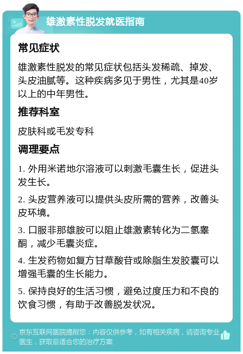 雄激素性脱发就医指南 常见症状 雄激素性脱发的常见症状包括头发稀疏、掉发、头皮油腻等。这种疾病多见于男性，尤其是40岁以上的中年男性。 推荐科室 皮肤科或毛发专科 调理要点 1. 外用米诺地尔溶液可以刺激毛囊生长，促进头发生长。 2. 头皮营养液可以提供头皮所需的营养，改善头皮环境。 3. 口服非那雄胺可以阻止雄激素转化为二氢睾酮，减少毛囊炎症。 4. 生发药物如复方甘草酸苷或除脂生发胶囊可以增强毛囊的生长能力。 5. 保持良好的生活习惯，避免过度压力和不良的饮食习惯，有助于改善脱发状况。