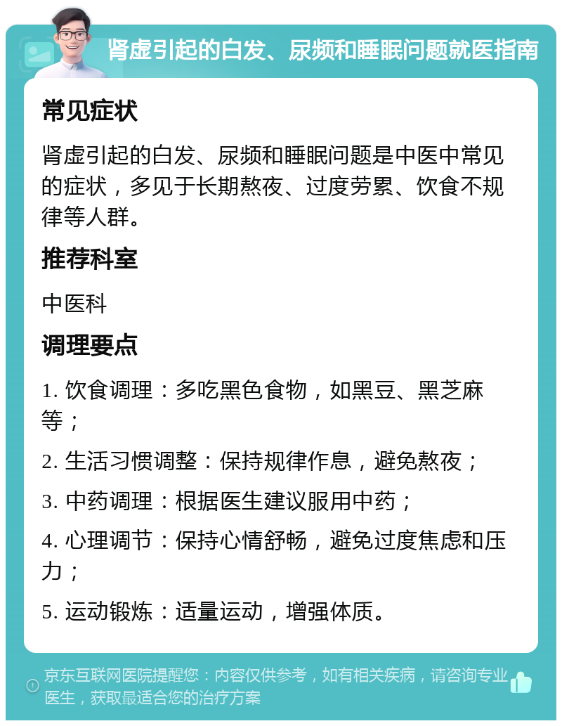 肾虚引起的白发、尿频和睡眠问题就医指南 常见症状 肾虚引起的白发、尿频和睡眠问题是中医中常见的症状，多见于长期熬夜、过度劳累、饮食不规律等人群。 推荐科室 中医科 调理要点 1. 饮食调理：多吃黑色食物，如黑豆、黑芝麻等； 2. 生活习惯调整：保持规律作息，避免熬夜； 3. 中药调理：根据医生建议服用中药； 4. 心理调节：保持心情舒畅，避免过度焦虑和压力； 5. 运动锻炼：适量运动，增强体质。