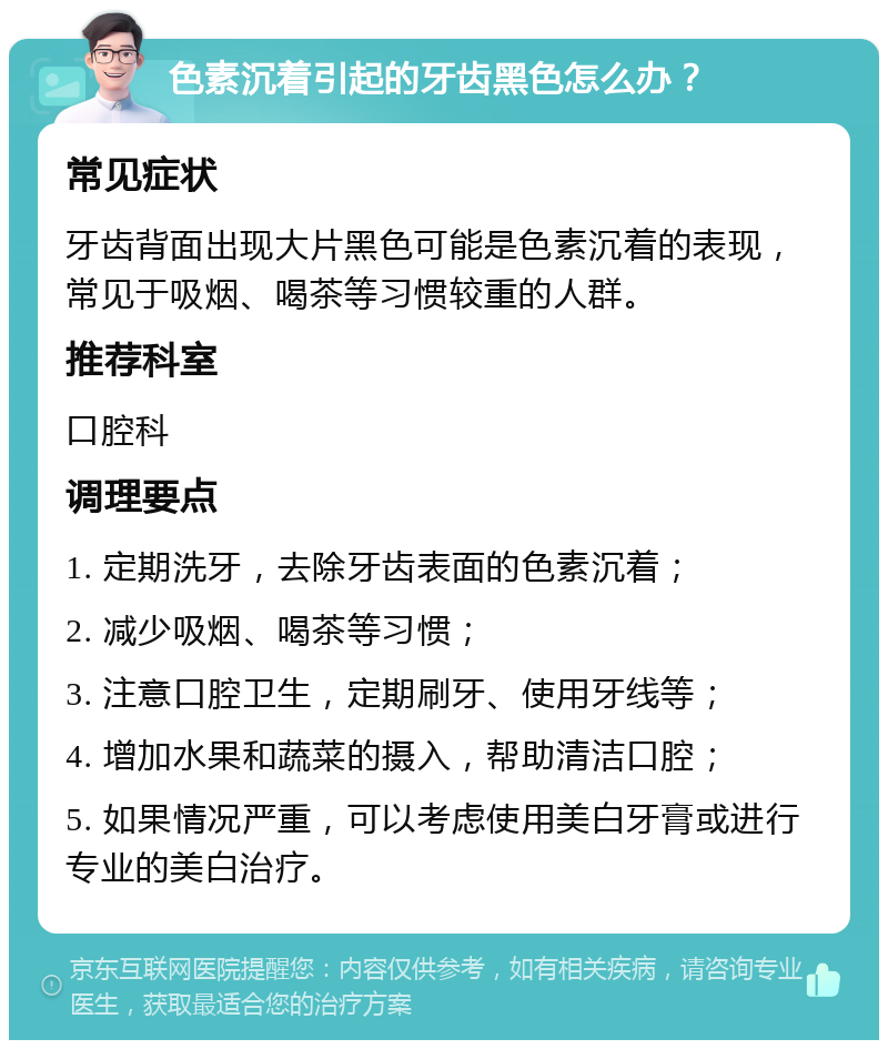 色素沉着引起的牙齿黑色怎么办？ 常见症状 牙齿背面出现大片黑色可能是色素沉着的表现，常见于吸烟、喝茶等习惯较重的人群。 推荐科室 口腔科 调理要点 1. 定期洗牙，去除牙齿表面的色素沉着； 2. 减少吸烟、喝茶等习惯； 3. 注意口腔卫生，定期刷牙、使用牙线等； 4. 增加水果和蔬菜的摄入，帮助清洁口腔； 5. 如果情况严重，可以考虑使用美白牙膏或进行专业的美白治疗。