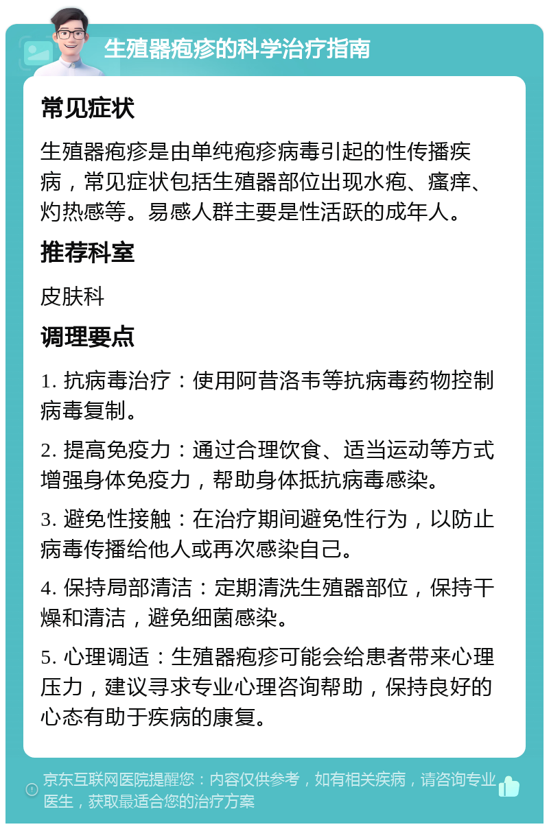 生殖器疱疹的科学治疗指南 常见症状 生殖器疱疹是由单纯疱疹病毒引起的性传播疾病，常见症状包括生殖器部位出现水疱、瘙痒、灼热感等。易感人群主要是性活跃的成年人。 推荐科室 皮肤科 调理要点 1. 抗病毒治疗：使用阿昔洛韦等抗病毒药物控制病毒复制。 2. 提高免疫力：通过合理饮食、适当运动等方式增强身体免疫力，帮助身体抵抗病毒感染。 3. 避免性接触：在治疗期间避免性行为，以防止病毒传播给他人或再次感染自己。 4. 保持局部清洁：定期清洗生殖器部位，保持干燥和清洁，避免细菌感染。 5. 心理调适：生殖器疱疹可能会给患者带来心理压力，建议寻求专业心理咨询帮助，保持良好的心态有助于疾病的康复。