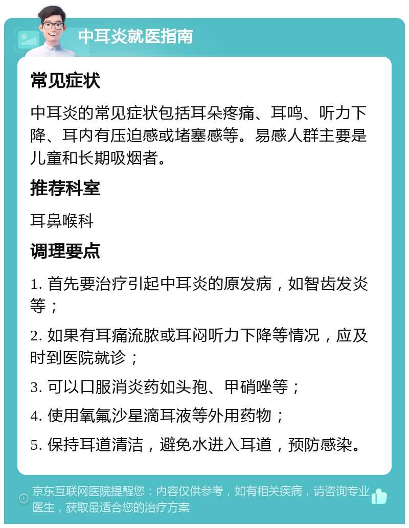 中耳炎就医指南 常见症状 中耳炎的常见症状包括耳朵疼痛、耳鸣、听力下降、耳内有压迫感或堵塞感等。易感人群主要是儿童和长期吸烟者。 推荐科室 耳鼻喉科 调理要点 1. 首先要治疗引起中耳炎的原发病，如智齿发炎等； 2. 如果有耳痛流脓或耳闷听力下降等情况，应及时到医院就诊； 3. 可以口服消炎药如头孢、甲硝唑等； 4. 使用氧氟沙星滴耳液等外用药物； 5. 保持耳道清洁，避免水进入耳道，预防感染。