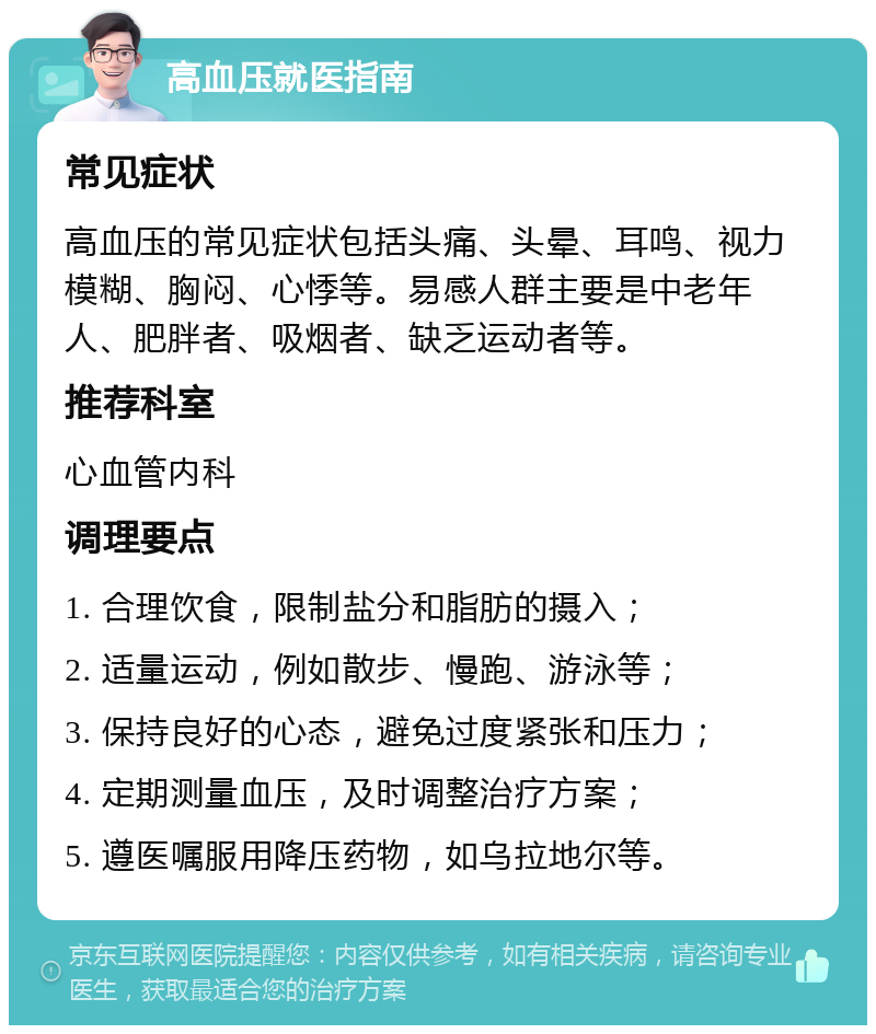 高血压就医指南 常见症状 高血压的常见症状包括头痛、头晕、耳鸣、视力模糊、胸闷、心悸等。易感人群主要是中老年人、肥胖者、吸烟者、缺乏运动者等。 推荐科室 心血管内科 调理要点 1. 合理饮食，限制盐分和脂肪的摄入； 2. 适量运动，例如散步、慢跑、游泳等； 3. 保持良好的心态，避免过度紧张和压力； 4. 定期测量血压，及时调整治疗方案； 5. 遵医嘱服用降压药物，如乌拉地尔等。