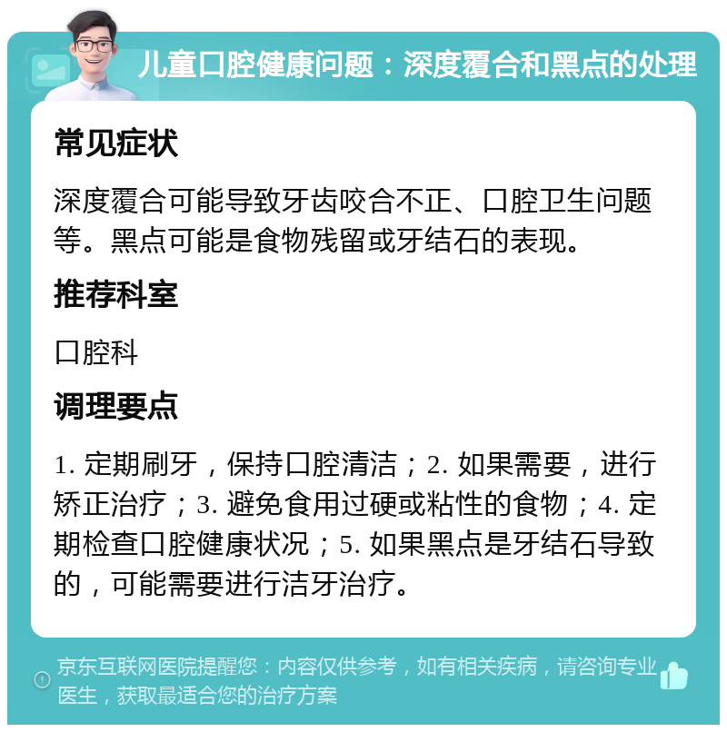 儿童口腔健康问题：深度覆合和黑点的处理 常见症状 深度覆合可能导致牙齿咬合不正、口腔卫生问题等。黑点可能是食物残留或牙结石的表现。 推荐科室 口腔科 调理要点 1. 定期刷牙，保持口腔清洁；2. 如果需要，进行矫正治疗；3. 避免食用过硬或粘性的食物；4. 定期检查口腔健康状况；5. 如果黑点是牙结石导致的，可能需要进行洁牙治疗。