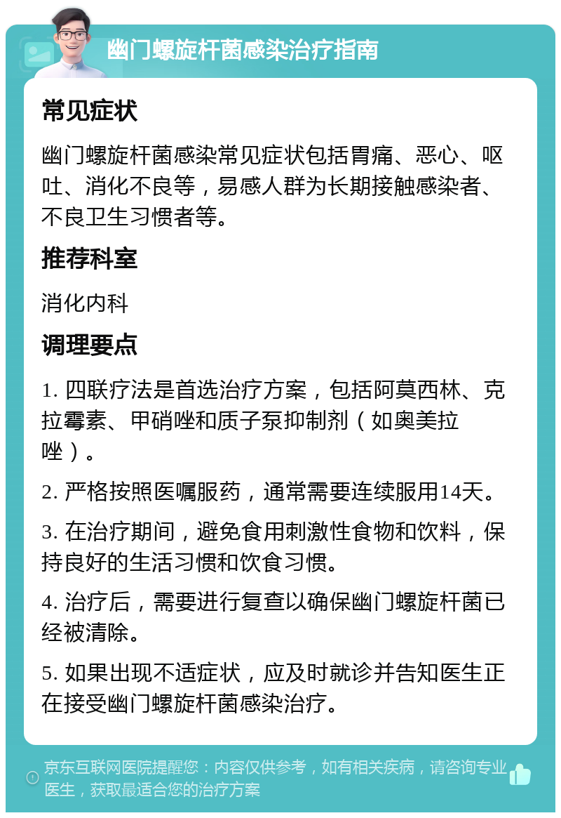 幽门螺旋杆菌感染治疗指南 常见症状 幽门螺旋杆菌感染常见症状包括胃痛、恶心、呕吐、消化不良等，易感人群为长期接触感染者、不良卫生习惯者等。 推荐科室 消化内科 调理要点 1. 四联疗法是首选治疗方案，包括阿莫西林、克拉霉素、甲硝唑和质子泵抑制剂（如奥美拉唑）。 2. 严格按照医嘱服药，通常需要连续服用14天。 3. 在治疗期间，避免食用刺激性食物和饮料，保持良好的生活习惯和饮食习惯。 4. 治疗后，需要进行复查以确保幽门螺旋杆菌已经被清除。 5. 如果出现不适症状，应及时就诊并告知医生正在接受幽门螺旋杆菌感染治疗。