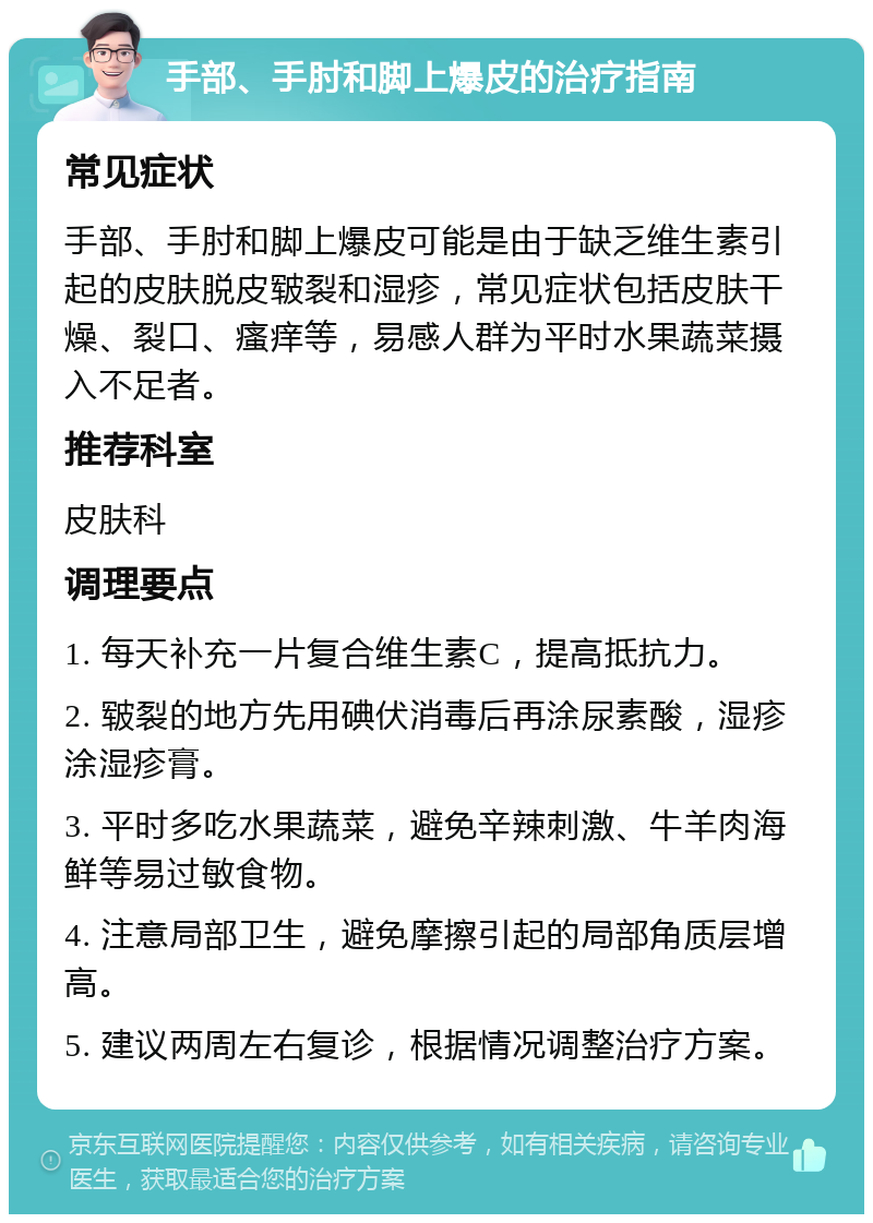 手部、手肘和脚上爆皮的治疗指南 常见症状 手部、手肘和脚上爆皮可能是由于缺乏维生素引起的皮肤脱皮皲裂和湿疹，常见症状包括皮肤干燥、裂口、瘙痒等，易感人群为平时水果蔬菜摄入不足者。 推荐科室 皮肤科 调理要点 1. 每天补充一片复合维生素C，提高抵抗力。 2. 皲裂的地方先用碘伏消毒后再涂尿素酸，湿疹涂湿疹膏。 3. 平时多吃水果蔬菜，避免辛辣刺激、牛羊肉海鲜等易过敏食物。 4. 注意局部卫生，避免摩擦引起的局部角质层增高。 5. 建议两周左右复诊，根据情况调整治疗方案。