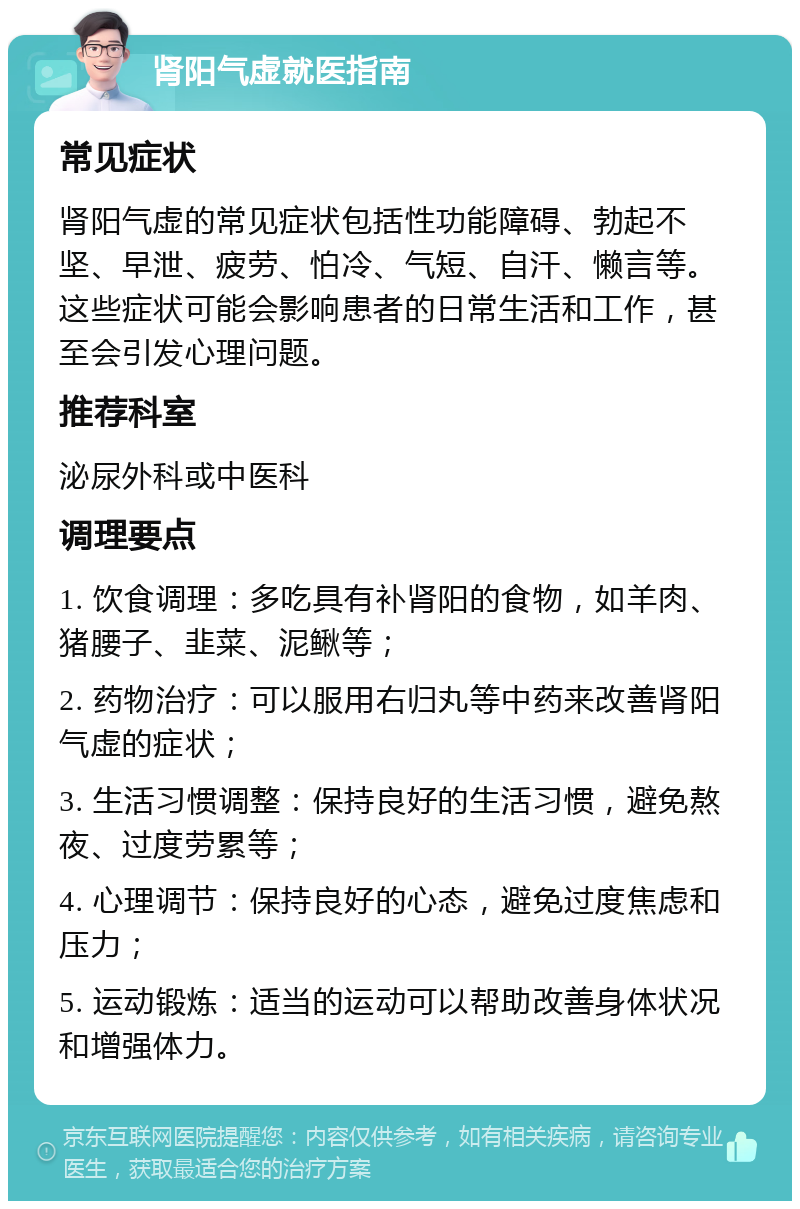 肾阳气虚就医指南 常见症状 肾阳气虚的常见症状包括性功能障碍、勃起不坚、早泄、疲劳、怕冷、气短、自汗、懒言等。这些症状可能会影响患者的日常生活和工作，甚至会引发心理问题。 推荐科室 泌尿外科或中医科 调理要点 1. 饮食调理：多吃具有补肾阳的食物，如羊肉、猪腰子、韭菜、泥鳅等； 2. 药物治疗：可以服用右归丸等中药来改善肾阳气虚的症状； 3. 生活习惯调整：保持良好的生活习惯，避免熬夜、过度劳累等； 4. 心理调节：保持良好的心态，避免过度焦虑和压力； 5. 运动锻炼：适当的运动可以帮助改善身体状况和增强体力。