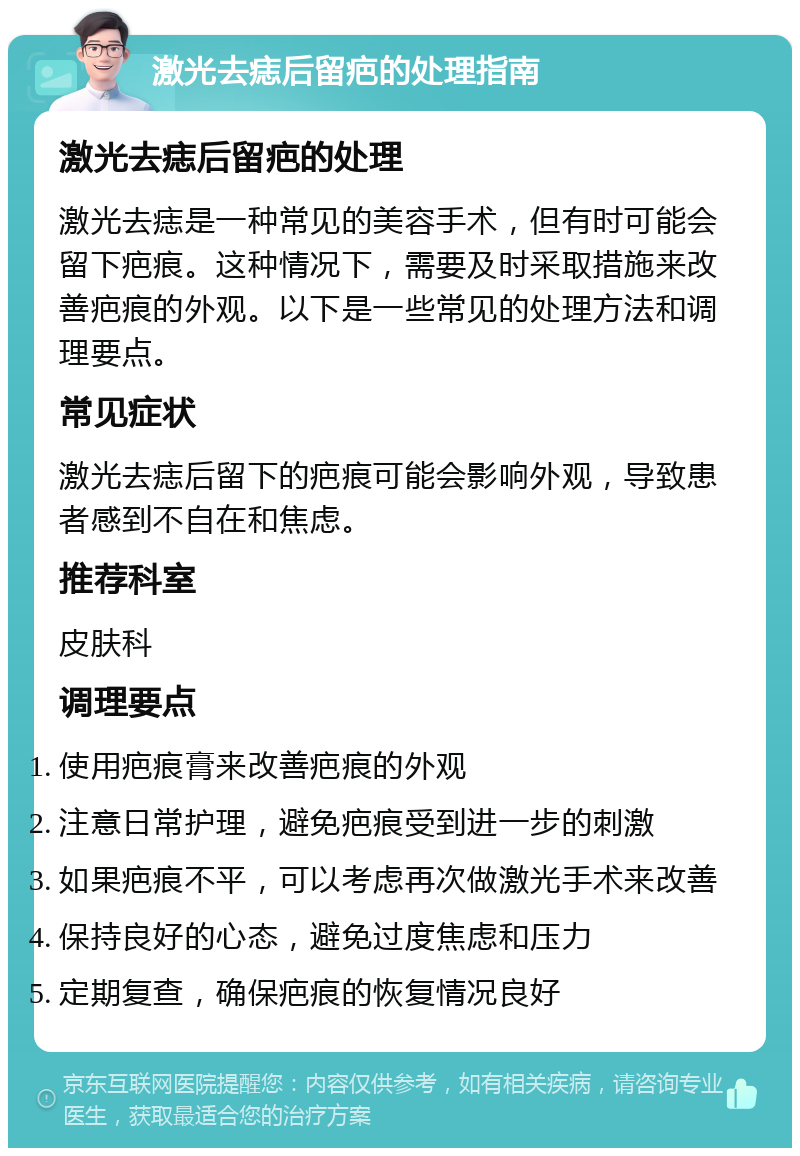 激光去痣后留疤的处理指南 激光去痣后留疤的处理 激光去痣是一种常见的美容手术，但有时可能会留下疤痕。这种情况下，需要及时采取措施来改善疤痕的外观。以下是一些常见的处理方法和调理要点。 常见症状 激光去痣后留下的疤痕可能会影响外观，导致患者感到不自在和焦虑。 推荐科室 皮肤科 调理要点 使用疤痕膏来改善疤痕的外观 注意日常护理，避免疤痕受到进一步的刺激 如果疤痕不平，可以考虑再次做激光手术来改善 保持良好的心态，避免过度焦虑和压力 定期复查，确保疤痕的恢复情况良好