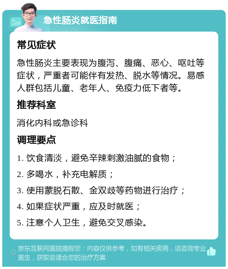 急性肠炎就医指南 常见症状 急性肠炎主要表现为腹泻、腹痛、恶心、呕吐等症状，严重者可能伴有发热、脱水等情况。易感人群包括儿童、老年人、免疫力低下者等。 推荐科室 消化内科或急诊科 调理要点 1. 饮食清淡，避免辛辣刺激油腻的食物； 2. 多喝水，补充电解质； 3. 使用蒙脱石散、金双歧等药物进行治疗； 4. 如果症状严重，应及时就医； 5. 注意个人卫生，避免交叉感染。