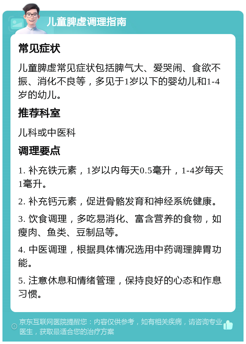 儿童脾虚调理指南 常见症状 儿童脾虚常见症状包括脾气大、爱哭闹、食欲不振、消化不良等，多见于1岁以下的婴幼儿和1-4岁的幼儿。 推荐科室 儿科或中医科 调理要点 1. 补充铁元素，1岁以内每天0.5毫升，1-4岁每天1毫升。 2. 补充钙元素，促进骨骼发育和神经系统健康。 3. 饮食调理，多吃易消化、富含营养的食物，如瘦肉、鱼类、豆制品等。 4. 中医调理，根据具体情况选用中药调理脾胃功能。 5. 注意休息和情绪管理，保持良好的心态和作息习惯。