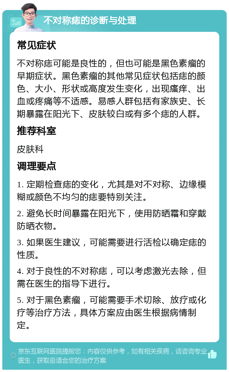 不对称痣的诊断与处理 常见症状 不对称痣可能是良性的，但也可能是黑色素瘤的早期症状。黑色素瘤的其他常见症状包括痣的颜色、大小、形状或高度发生变化，出现瘙痒、出血或疼痛等不适感。易感人群包括有家族史、长期暴露在阳光下、皮肤较白或有多个痣的人群。 推荐科室 皮肤科 调理要点 1. 定期检查痣的变化，尤其是对不对称、边缘模糊或颜色不均匀的痣要特别关注。 2. 避免长时间暴露在阳光下，使用防晒霜和穿戴防晒衣物。 3. 如果医生建议，可能需要进行活检以确定痣的性质。 4. 对于良性的不对称痣，可以考虑激光去除，但需在医生的指导下进行。 5. 对于黑色素瘤，可能需要手术切除、放疗或化疗等治疗方法，具体方案应由医生根据病情制定。