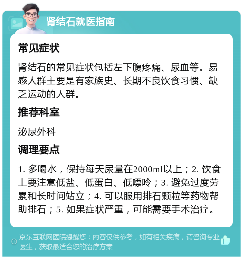 肾结石就医指南 常见症状 肾结石的常见症状包括左下腹疼痛、尿血等。易感人群主要是有家族史、长期不良饮食习惯、缺乏运动的人群。 推荐科室 泌尿外科 调理要点 1. 多喝水，保持每天尿量在2000ml以上；2. 饮食上要注意低盐、低蛋白、低嘌呤；3. 避免过度劳累和长时间站立；4. 可以服用排石颗粒等药物帮助排石；5. 如果症状严重，可能需要手术治疗。