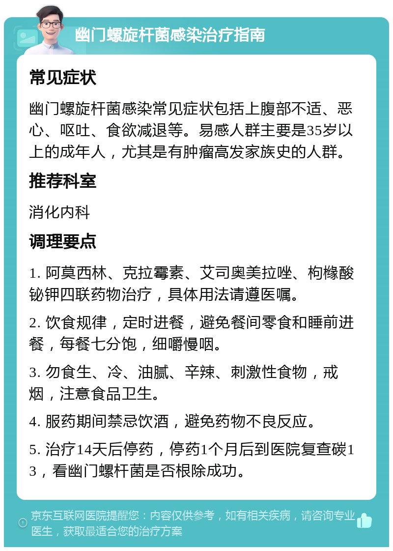 幽门螺旋杆菌感染治疗指南 常见症状 幽门螺旋杆菌感染常见症状包括上腹部不适、恶心、呕吐、食欲减退等。易感人群主要是35岁以上的成年人，尤其是有肿瘤高发家族史的人群。 推荐科室 消化内科 调理要点 1. 阿莫西林、克拉霉素、艾司奥美拉唑、枸橼酸铋钾四联药物治疗，具体用法请遵医嘱。 2. 饮食规律，定时进餐，避免餐间零食和睡前进餐，每餐七分饱，细嚼慢咽。 3. 勿食生、冷、油腻、辛辣、刺激性食物，戒烟，注意食品卫生。 4. 服药期间禁忌饮酒，避免药物不良反应。 5. 治疗14天后停药，停药1个月后到医院复查碳13，看幽门螺杆菌是否根除成功。