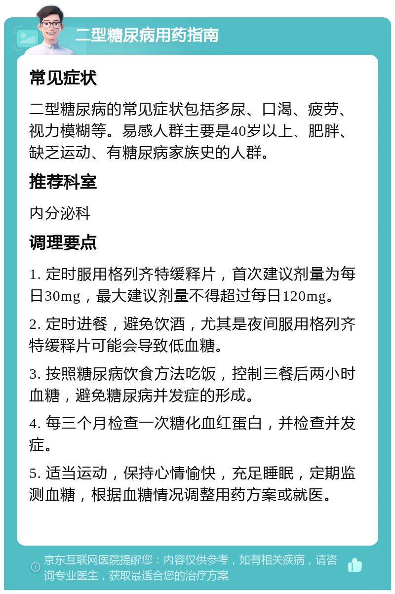 二型糖尿病用药指南 常见症状 二型糖尿病的常见症状包括多尿、口渴、疲劳、视力模糊等。易感人群主要是40岁以上、肥胖、缺乏运动、有糖尿病家族史的人群。 推荐科室 内分泌科 调理要点 1. 定时服用格列齐特缓释片，首次建议剂量为每日30mg，最大建议剂量不得超过每日120mg。 2. 定时进餐，避免饮酒，尤其是夜间服用格列齐特缓释片可能会导致低血糖。 3. 按照糖尿病饮食方法吃饭，控制三餐后两小时血糖，避免糖尿病并发症的形成。 4. 每三个月检查一次糖化血红蛋白，并检查并发症。 5. 适当运动，保持心情愉快，充足睡眠，定期监测血糖，根据血糖情况调整用药方案或就医。