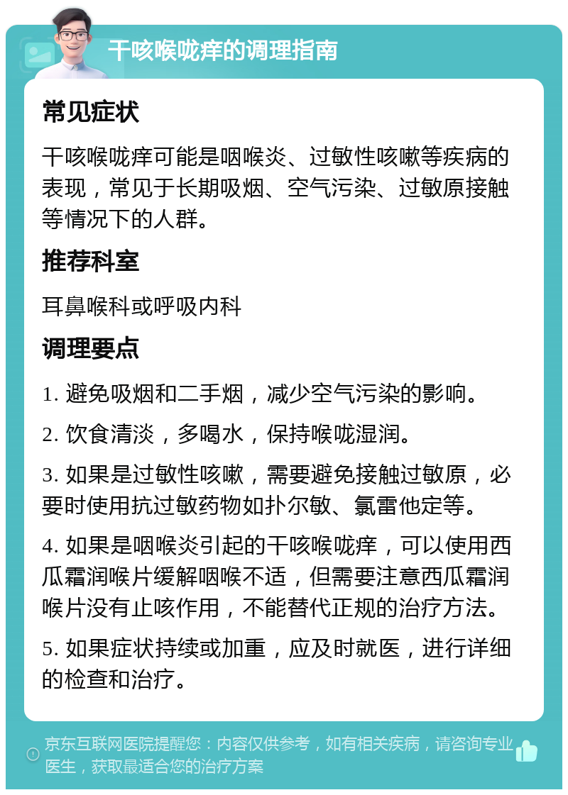 干咳喉咙痒的调理指南 常见症状 干咳喉咙痒可能是咽喉炎、过敏性咳嗽等疾病的表现，常见于长期吸烟、空气污染、过敏原接触等情况下的人群。 推荐科室 耳鼻喉科或呼吸内科 调理要点 1. 避免吸烟和二手烟，减少空气污染的影响。 2. 饮食清淡，多喝水，保持喉咙湿润。 3. 如果是过敏性咳嗽，需要避免接触过敏原，必要时使用抗过敏药物如扑尔敏、氯雷他定等。 4. 如果是咽喉炎引起的干咳喉咙痒，可以使用西瓜霜润喉片缓解咽喉不适，但需要注意西瓜霜润喉片没有止咳作用，不能替代正规的治疗方法。 5. 如果症状持续或加重，应及时就医，进行详细的检查和治疗。