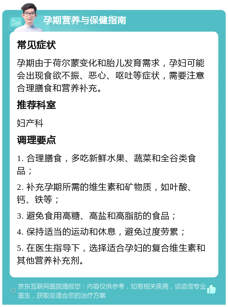 孕期营养与保健指南 常见症状 孕期由于荷尔蒙变化和胎儿发育需求，孕妇可能会出现食欲不振、恶心、呕吐等症状，需要注意合理膳食和营养补充。 推荐科室 妇产科 调理要点 1. 合理膳食，多吃新鲜水果、蔬菜和全谷类食品； 2. 补充孕期所需的维生素和矿物质，如叶酸、钙、铁等； 3. 避免食用高糖、高盐和高脂肪的食品； 4. 保持适当的运动和休息，避免过度劳累； 5. 在医生指导下，选择适合孕妇的复合维生素和其他营养补充剂。