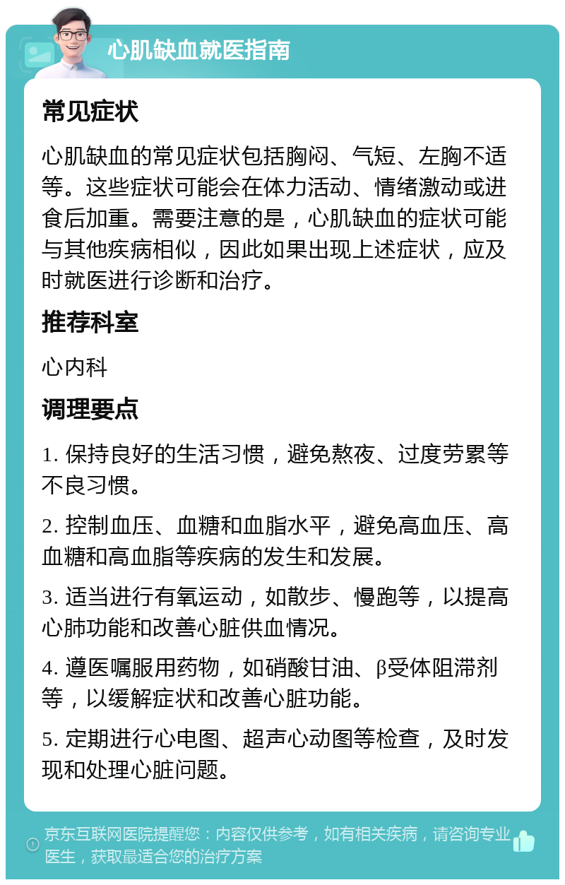 心肌缺血就医指南 常见症状 心肌缺血的常见症状包括胸闷、气短、左胸不适等。这些症状可能会在体力活动、情绪激动或进食后加重。需要注意的是，心肌缺血的症状可能与其他疾病相似，因此如果出现上述症状，应及时就医进行诊断和治疗。 推荐科室 心内科 调理要点 1. 保持良好的生活习惯，避免熬夜、过度劳累等不良习惯。 2. 控制血压、血糖和血脂水平，避免高血压、高血糖和高血脂等疾病的发生和发展。 3. 适当进行有氧运动，如散步、慢跑等，以提高心肺功能和改善心脏供血情况。 4. 遵医嘱服用药物，如硝酸甘油、β受体阻滞剂等，以缓解症状和改善心脏功能。 5. 定期进行心电图、超声心动图等检查，及时发现和处理心脏问题。