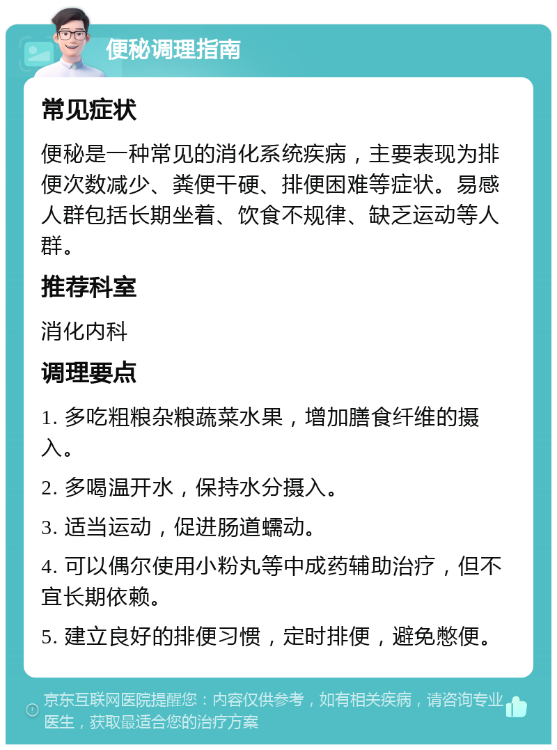 便秘调理指南 常见症状 便秘是一种常见的消化系统疾病，主要表现为排便次数减少、粪便干硬、排便困难等症状。易感人群包括长期坐着、饮食不规律、缺乏运动等人群。 推荐科室 消化内科 调理要点 1. 多吃粗粮杂粮蔬菜水果，增加膳食纤维的摄入。 2. 多喝温开水，保持水分摄入。 3. 适当运动，促进肠道蠕动。 4. 可以偶尔使用小粉丸等中成药辅助治疗，但不宜长期依赖。 5. 建立良好的排便习惯，定时排便，避免憋便。