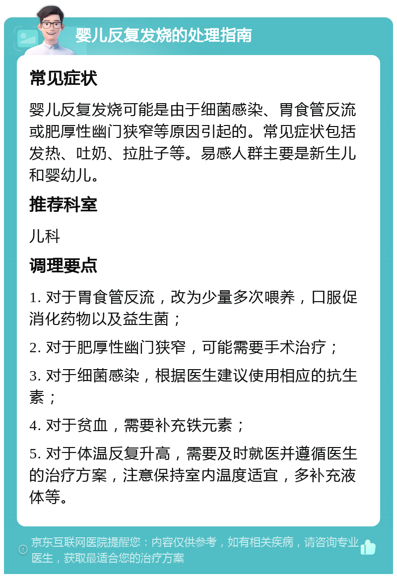 婴儿反复发烧的处理指南 常见症状 婴儿反复发烧可能是由于细菌感染、胃食管反流或肥厚性幽门狭窄等原因引起的。常见症状包括发热、吐奶、拉肚子等。易感人群主要是新生儿和婴幼儿。 推荐科室 儿科 调理要点 1. 对于胃食管反流，改为少量多次喂养，口服促消化药物以及益生菌； 2. 对于肥厚性幽门狭窄，可能需要手术治疗； 3. 对于细菌感染，根据医生建议使用相应的抗生素； 4. 对于贫血，需要补充铁元素； 5. 对于体温反复升高，需要及时就医并遵循医生的治疗方案，注意保持室内温度适宜，多补充液体等。