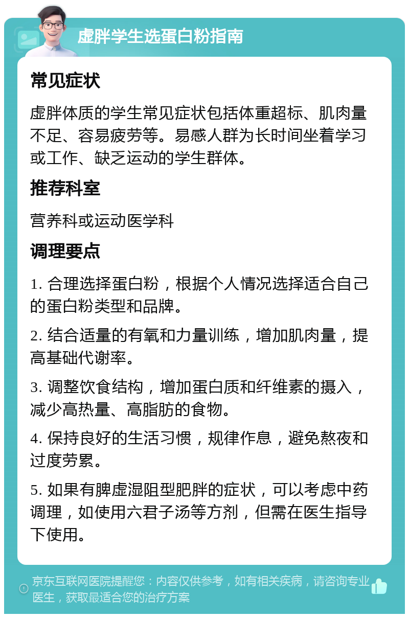 虚胖学生选蛋白粉指南 常见症状 虚胖体质的学生常见症状包括体重超标、肌肉量不足、容易疲劳等。易感人群为长时间坐着学习或工作、缺乏运动的学生群体。 推荐科室 营养科或运动医学科 调理要点 1. 合理选择蛋白粉，根据个人情况选择适合自己的蛋白粉类型和品牌。 2. 结合适量的有氧和力量训练，增加肌肉量，提高基础代谢率。 3. 调整饮食结构，增加蛋白质和纤维素的摄入，减少高热量、高脂肪的食物。 4. 保持良好的生活习惯，规律作息，避免熬夜和过度劳累。 5. 如果有脾虚湿阻型肥胖的症状，可以考虑中药调理，如使用六君子汤等方剂，但需在医生指导下使用。