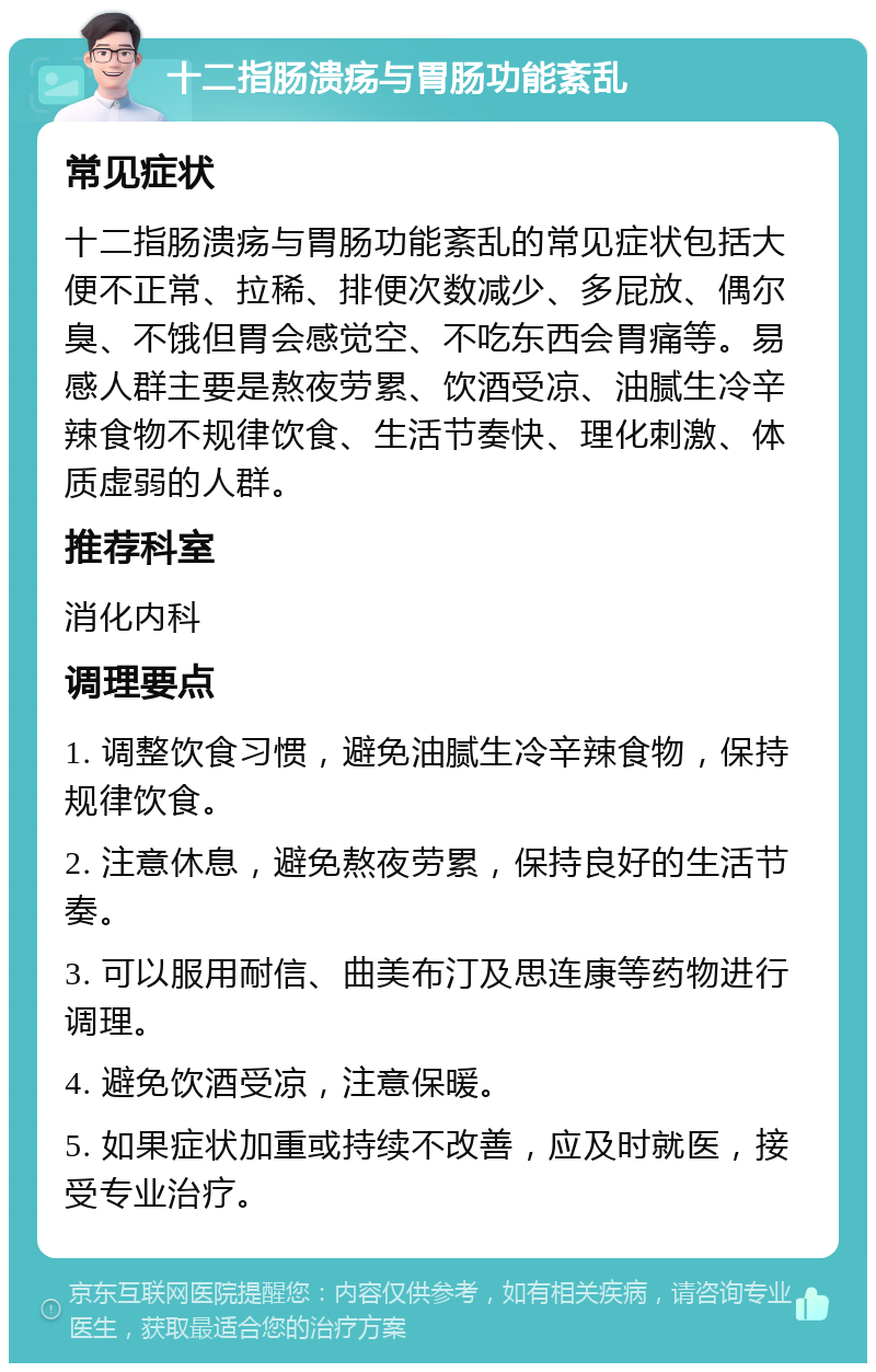 十二指肠溃疡与胃肠功能紊乱 常见症状 十二指肠溃疡与胃肠功能紊乱的常见症状包括大便不正常、拉稀、排便次数减少、多屁放、偶尔臭、不饿但胃会感觉空、不吃东西会胃痛等。易感人群主要是熬夜劳累、饮酒受凉、油腻生冷辛辣食物不规律饮食、生活节奏快、理化刺激、体质虚弱的人群。 推荐科室 消化内科 调理要点 1. 调整饮食习惯，避免油腻生冷辛辣食物，保持规律饮食。 2. 注意休息，避免熬夜劳累，保持良好的生活节奏。 3. 可以服用耐信、曲美布汀及思连康等药物进行调理。 4. 避免饮酒受凉，注意保暖。 5. 如果症状加重或持续不改善，应及时就医，接受专业治疗。