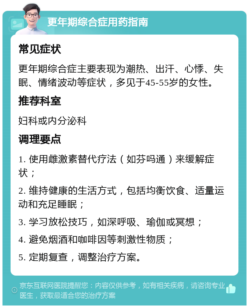 更年期综合症用药指南 常见症状 更年期综合症主要表现为潮热、出汗、心悸、失眠、情绪波动等症状，多见于45-55岁的女性。 推荐科室 妇科或内分泌科 调理要点 1. 使用雌激素替代疗法（如芬吗通）来缓解症状； 2. 维持健康的生活方式，包括均衡饮食、适量运动和充足睡眠； 3. 学习放松技巧，如深呼吸、瑜伽或冥想； 4. 避免烟酒和咖啡因等刺激性物质； 5. 定期复查，调整治疗方案。