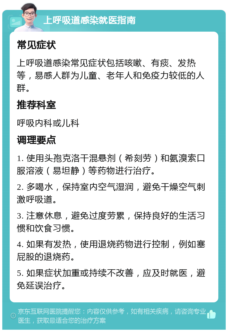 上呼吸道感染就医指南 常见症状 上呼吸道感染常见症状包括咳嗽、有痰、发热等，易感人群为儿童、老年人和免疫力较低的人群。 推荐科室 呼吸内科或儿科 调理要点 1. 使用头孢克洛干混悬剂（希刻劳）和氨溴索口服溶液（易坦静）等药物进行治疗。 2. 多喝水，保持室内空气湿润，避免干燥空气刺激呼吸道。 3. 注意休息，避免过度劳累，保持良好的生活习惯和饮食习惯。 4. 如果有发热，使用退烧药物进行控制，例如塞屁股的退烧药。 5. 如果症状加重或持续不改善，应及时就医，避免延误治疗。