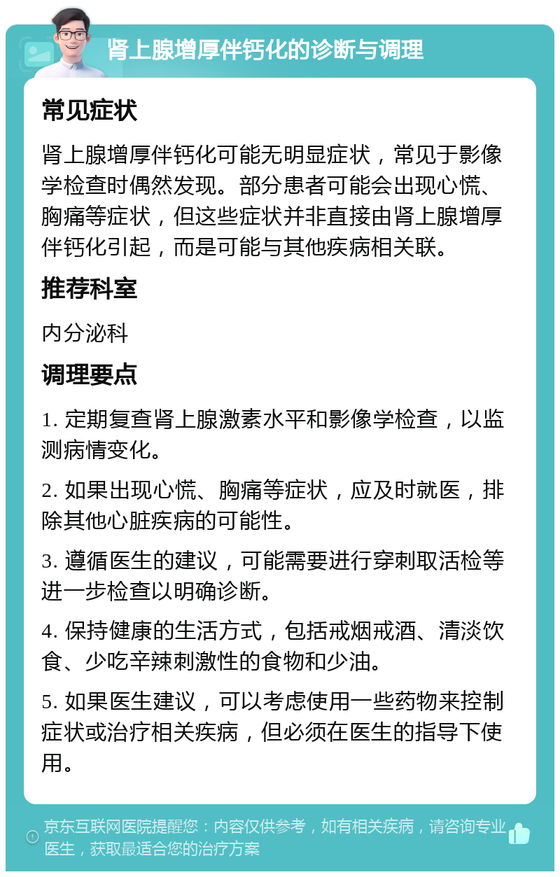 肾上腺增厚伴钙化的诊断与调理 常见症状 肾上腺增厚伴钙化可能无明显症状，常见于影像学检查时偶然发现。部分患者可能会出现心慌、胸痛等症状，但这些症状并非直接由肾上腺增厚伴钙化引起，而是可能与其他疾病相关联。 推荐科室 内分泌科 调理要点 1. 定期复查肾上腺激素水平和影像学检查，以监测病情变化。 2. 如果出现心慌、胸痛等症状，应及时就医，排除其他心脏疾病的可能性。 3. 遵循医生的建议，可能需要进行穿刺取活检等进一步检查以明确诊断。 4. 保持健康的生活方式，包括戒烟戒酒、清淡饮食、少吃辛辣刺激性的食物和少油。 5. 如果医生建议，可以考虑使用一些药物来控制症状或治疗相关疾病，但必须在医生的指导下使用。