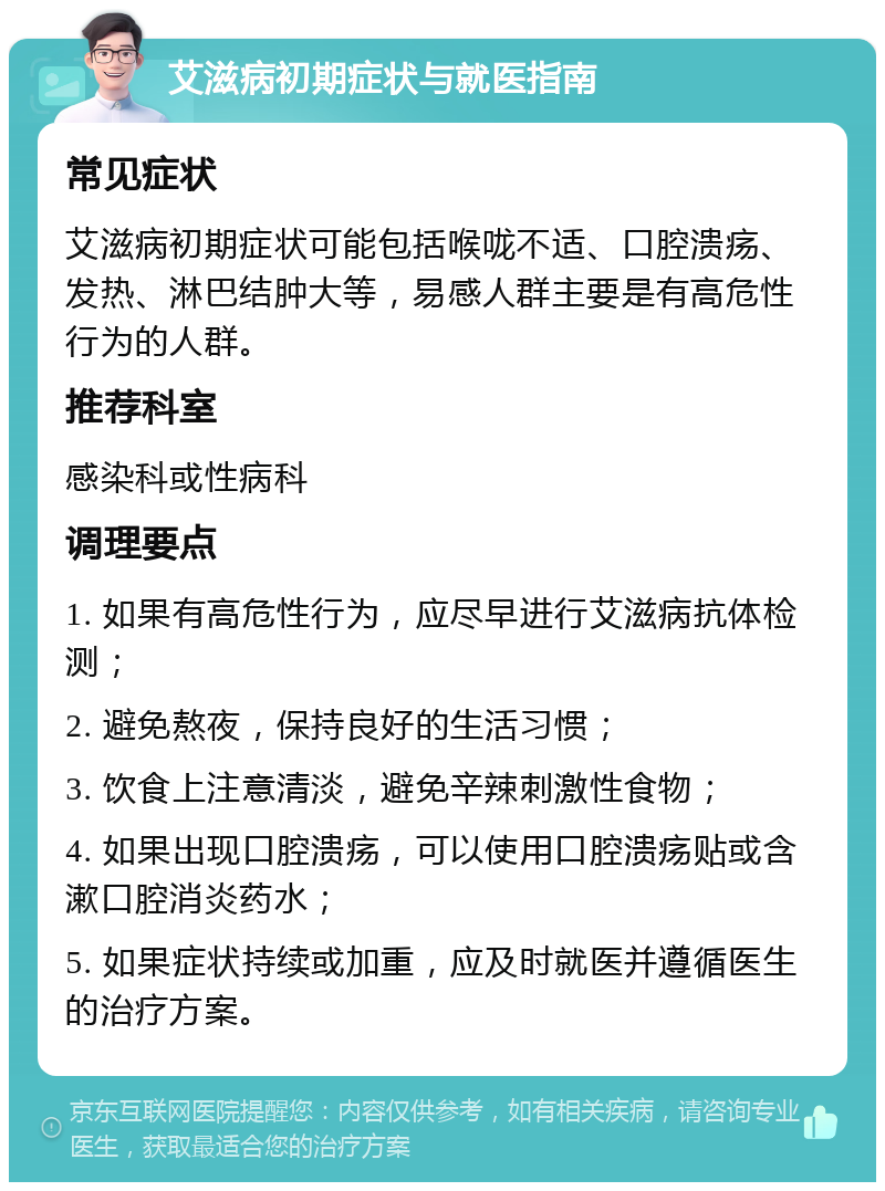 艾滋病初期症状与就医指南 常见症状 艾滋病初期症状可能包括喉咙不适、口腔溃疡、发热、淋巴结肿大等，易感人群主要是有高危性行为的人群。 推荐科室 感染科或性病科 调理要点 1. 如果有高危性行为，应尽早进行艾滋病抗体检测； 2. 避免熬夜，保持良好的生活习惯； 3. 饮食上注意清淡，避免辛辣刺激性食物； 4. 如果出现口腔溃疡，可以使用口腔溃疡贴或含漱口腔消炎药水； 5. 如果症状持续或加重，应及时就医并遵循医生的治疗方案。