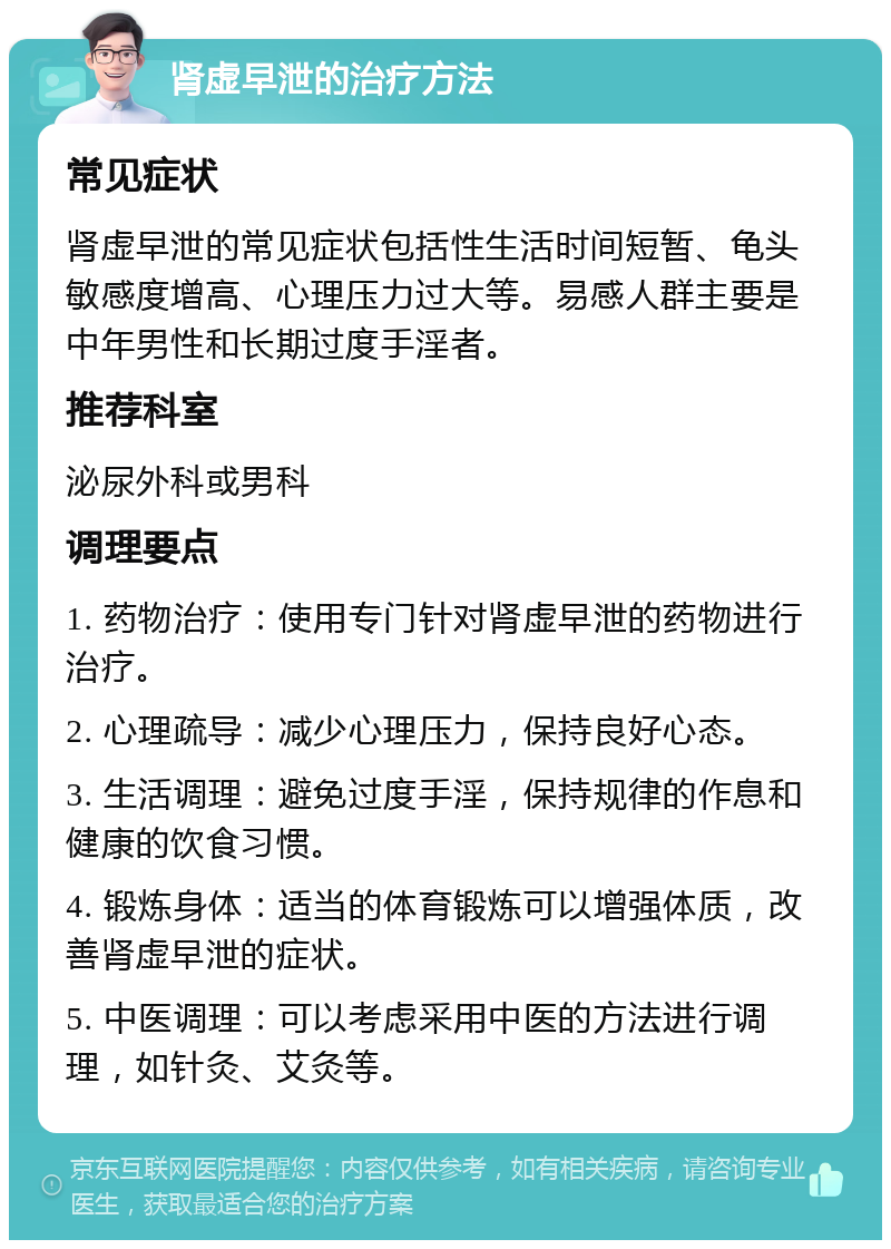 肾虚早泄的治疗方法 常见症状 肾虚早泄的常见症状包括性生活时间短暂、龟头敏感度增高、心理压力过大等。易感人群主要是中年男性和长期过度手淫者。 推荐科室 泌尿外科或男科 调理要点 1. 药物治疗：使用专门针对肾虚早泄的药物进行治疗。 2. 心理疏导：减少心理压力，保持良好心态。 3. 生活调理：避免过度手淫，保持规律的作息和健康的饮食习惯。 4. 锻炼身体：适当的体育锻炼可以增强体质，改善肾虚早泄的症状。 5. 中医调理：可以考虑采用中医的方法进行调理，如针灸、艾灸等。