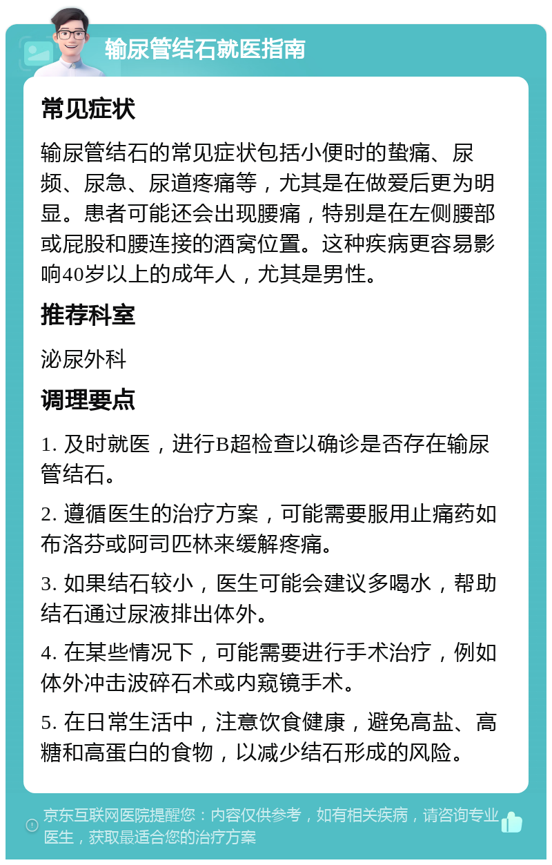 输尿管结石就医指南 常见症状 输尿管结石的常见症状包括小便时的蛰痛、尿频、尿急、尿道疼痛等，尤其是在做爱后更为明显。患者可能还会出现腰痛，特别是在左侧腰部或屁股和腰连接的酒窝位置。这种疾病更容易影响40岁以上的成年人，尤其是男性。 推荐科室 泌尿外科 调理要点 1. 及时就医，进行B超检查以确诊是否存在输尿管结石。 2. 遵循医生的治疗方案，可能需要服用止痛药如布洛芬或阿司匹林来缓解疼痛。 3. 如果结石较小，医生可能会建议多喝水，帮助结石通过尿液排出体外。 4. 在某些情况下，可能需要进行手术治疗，例如体外冲击波碎石术或内窥镜手术。 5. 在日常生活中，注意饮食健康，避免高盐、高糖和高蛋白的食物，以减少结石形成的风险。