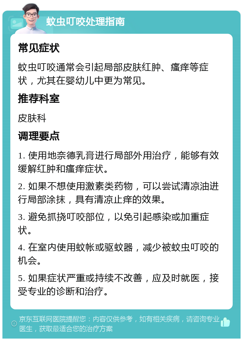 蚊虫叮咬处理指南 常见症状 蚊虫叮咬通常会引起局部皮肤红肿、瘙痒等症状，尤其在婴幼儿中更为常见。 推荐科室 皮肤科 调理要点 1. 使用地奈德乳膏进行局部外用治疗，能够有效缓解红肿和瘙痒症状。 2. 如果不想使用激素类药物，可以尝试清凉油进行局部涂抹，具有清凉止痒的效果。 3. 避免抓挠叮咬部位，以免引起感染或加重症状。 4. 在室内使用蚊帐或驱蚊器，减少被蚊虫叮咬的机会。 5. 如果症状严重或持续不改善，应及时就医，接受专业的诊断和治疗。