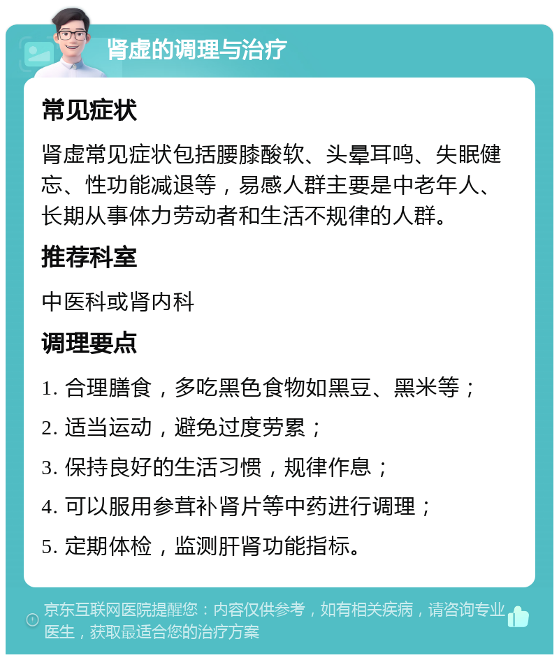 肾虚的调理与治疗 常见症状 肾虚常见症状包括腰膝酸软、头晕耳鸣、失眠健忘、性功能减退等，易感人群主要是中老年人、长期从事体力劳动者和生活不规律的人群。 推荐科室 中医科或肾内科 调理要点 1. 合理膳食，多吃黑色食物如黑豆、黑米等； 2. 适当运动，避免过度劳累； 3. 保持良好的生活习惯，规律作息； 4. 可以服用参茸补肾片等中药进行调理； 5. 定期体检，监测肝肾功能指标。