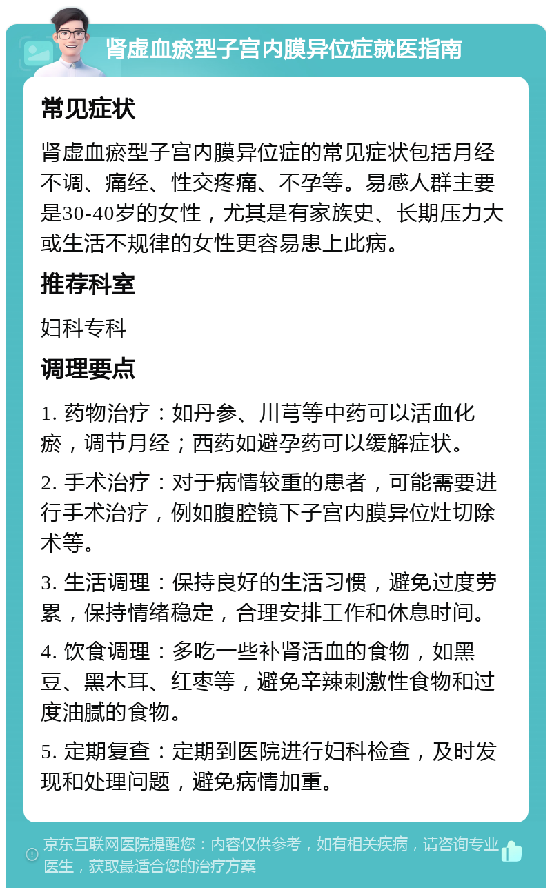 肾虚血瘀型子宫内膜异位症就医指南 常见症状 肾虚血瘀型子宫内膜异位症的常见症状包括月经不调、痛经、性交疼痛、不孕等。易感人群主要是30-40岁的女性，尤其是有家族史、长期压力大或生活不规律的女性更容易患上此病。 推荐科室 妇科专科 调理要点 1. 药物治疗：如丹参、川芎等中药可以活血化瘀，调节月经；西药如避孕药可以缓解症状。 2. 手术治疗：对于病情较重的患者，可能需要进行手术治疗，例如腹腔镜下子宫内膜异位灶切除术等。 3. 生活调理：保持良好的生活习惯，避免过度劳累，保持情绪稳定，合理安排工作和休息时间。 4. 饮食调理：多吃一些补肾活血的食物，如黑豆、黑木耳、红枣等，避免辛辣刺激性食物和过度油腻的食物。 5. 定期复查：定期到医院进行妇科检查，及时发现和处理问题，避免病情加重。