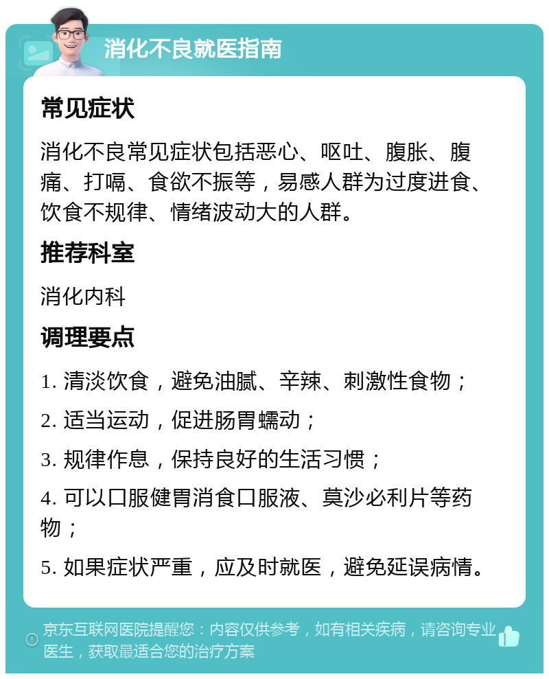 消化不良就医指南 常见症状 消化不良常见症状包括恶心、呕吐、腹胀、腹痛、打嗝、食欲不振等，易感人群为过度进食、饮食不规律、情绪波动大的人群。 推荐科室 消化内科 调理要点 1. 清淡饮食，避免油腻、辛辣、刺激性食物； 2. 适当运动，促进肠胃蠕动； 3. 规律作息，保持良好的生活习惯； 4. 可以口服健胃消食口服液、莫沙必利片等药物； 5. 如果症状严重，应及时就医，避免延误病情。