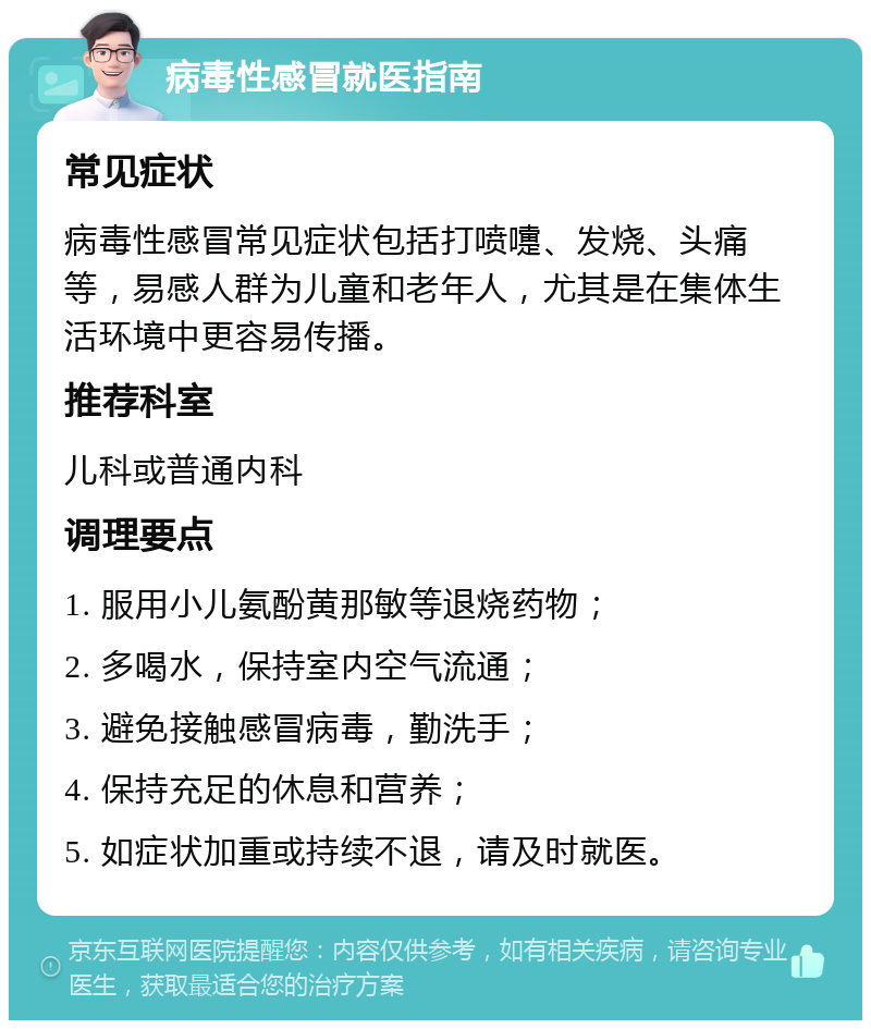 病毒性感冒就医指南 常见症状 病毒性感冒常见症状包括打喷嚏、发烧、头痛等，易感人群为儿童和老年人，尤其是在集体生活环境中更容易传播。 推荐科室 儿科或普通内科 调理要点 1. 服用小儿氨酚黄那敏等退烧药物； 2. 多喝水，保持室内空气流通； 3. 避免接触感冒病毒，勤洗手； 4. 保持充足的休息和营养； 5. 如症状加重或持续不退，请及时就医。