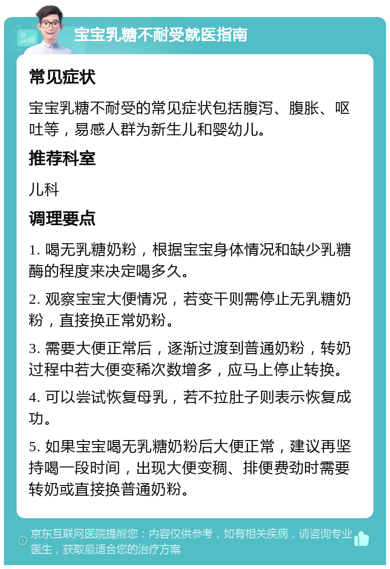 宝宝乳糖不耐受就医指南 常见症状 宝宝乳糖不耐受的常见症状包括腹泻、腹胀、呕吐等，易感人群为新生儿和婴幼儿。 推荐科室 儿科 调理要点 1. 喝无乳糖奶粉，根据宝宝身体情况和缺少乳糖酶的程度来决定喝多久。 2. 观察宝宝大便情况，若变干则需停止无乳糖奶粉，直接换正常奶粉。 3. 需要大便正常后，逐渐过渡到普通奶粉，转奶过程中若大便变稀次数增多，应马上停止转换。 4. 可以尝试恢复母乳，若不拉肚子则表示恢复成功。 5. 如果宝宝喝无乳糖奶粉后大便正常，建议再坚持喝一段时间，出现大便变稠、排便费劲时需要转奶或直接换普通奶粉。