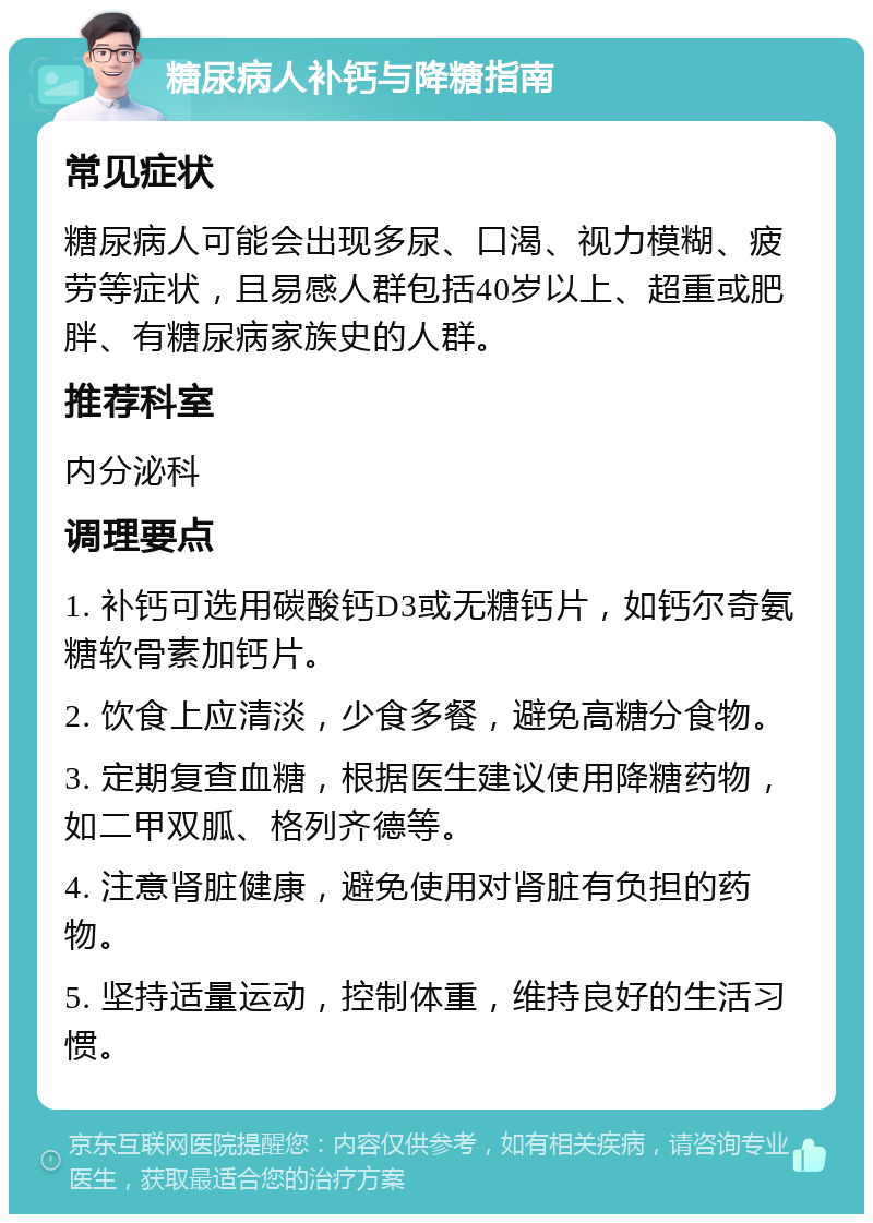 糖尿病人补钙与降糖指南 常见症状 糖尿病人可能会出现多尿、口渴、视力模糊、疲劳等症状，且易感人群包括40岁以上、超重或肥胖、有糖尿病家族史的人群。 推荐科室 内分泌科 调理要点 1. 补钙可选用碳酸钙D3或无糖钙片，如钙尔奇氨糖软骨素加钙片。 2. 饮食上应清淡，少食多餐，避免高糖分食物。 3. 定期复查血糖，根据医生建议使用降糖药物，如二甲双胍、格列齐德等。 4. 注意肾脏健康，避免使用对肾脏有负担的药物。 5. 坚持适量运动，控制体重，维持良好的生活习惯。