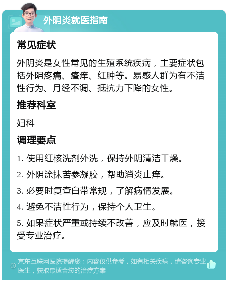 外阴炎就医指南 常见症状 外阴炎是女性常见的生殖系统疾病，主要症状包括外阴疼痛、瘙痒、红肿等。易感人群为有不洁性行为、月经不调、抵抗力下降的女性。 推荐科室 妇科 调理要点 1. 使用红核洗剂外洗，保持外阴清洁干燥。 2. 外阴涂抹苦参凝胶，帮助消炎止痒。 3. 必要时复查白带常规，了解病情发展。 4. 避免不洁性行为，保持个人卫生。 5. 如果症状严重或持续不改善，应及时就医，接受专业治疗。