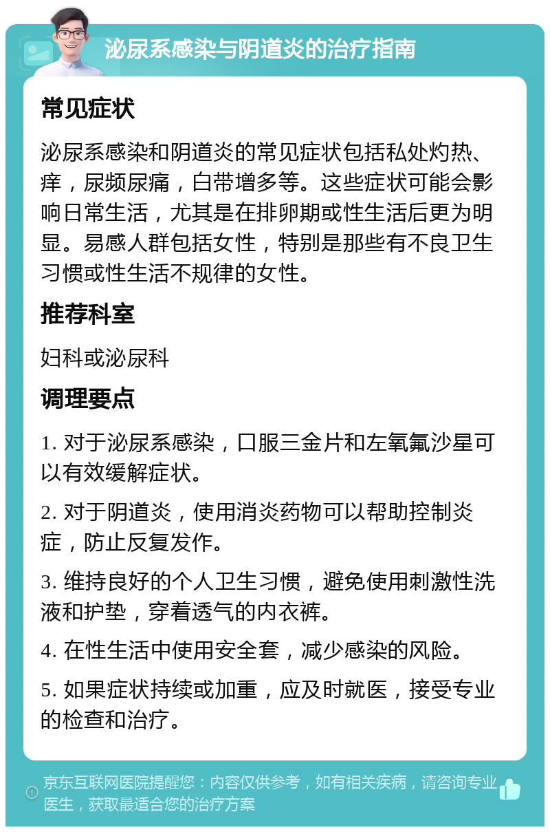 泌尿系感染与阴道炎的治疗指南 常见症状 泌尿系感染和阴道炎的常见症状包括私处灼热、痒，尿频尿痛，白带增多等。这些症状可能会影响日常生活，尤其是在排卵期或性生活后更为明显。易感人群包括女性，特别是那些有不良卫生习惯或性生活不规律的女性。 推荐科室 妇科或泌尿科 调理要点 1. 对于泌尿系感染，口服三金片和左氧氟沙星可以有效缓解症状。 2. 对于阴道炎，使用消炎药物可以帮助控制炎症，防止反复发作。 3. 维持良好的个人卫生习惯，避免使用刺激性洗液和护垫，穿着透气的内衣裤。 4. 在性生活中使用安全套，减少感染的风险。 5. 如果症状持续或加重，应及时就医，接受专业的检查和治疗。