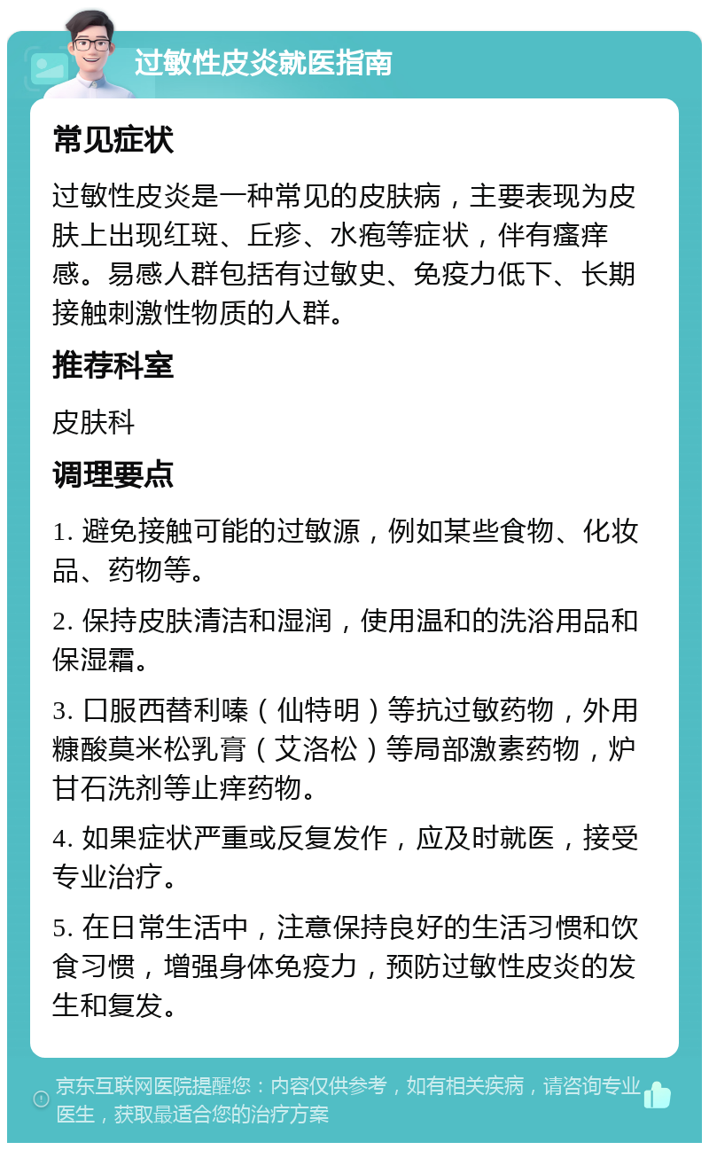 过敏性皮炎就医指南 常见症状 过敏性皮炎是一种常见的皮肤病，主要表现为皮肤上出现红斑、丘疹、水疱等症状，伴有瘙痒感。易感人群包括有过敏史、免疫力低下、长期接触刺激性物质的人群。 推荐科室 皮肤科 调理要点 1. 避免接触可能的过敏源，例如某些食物、化妆品、药物等。 2. 保持皮肤清洁和湿润，使用温和的洗浴用品和保湿霜。 3. 口服西替利嗪（仙特明）等抗过敏药物，外用糠酸莫米松乳膏（艾洛松）等局部激素药物，炉甘石洗剂等止痒药物。 4. 如果症状严重或反复发作，应及时就医，接受专业治疗。 5. 在日常生活中，注意保持良好的生活习惯和饮食习惯，增强身体免疫力，预防过敏性皮炎的发生和复发。