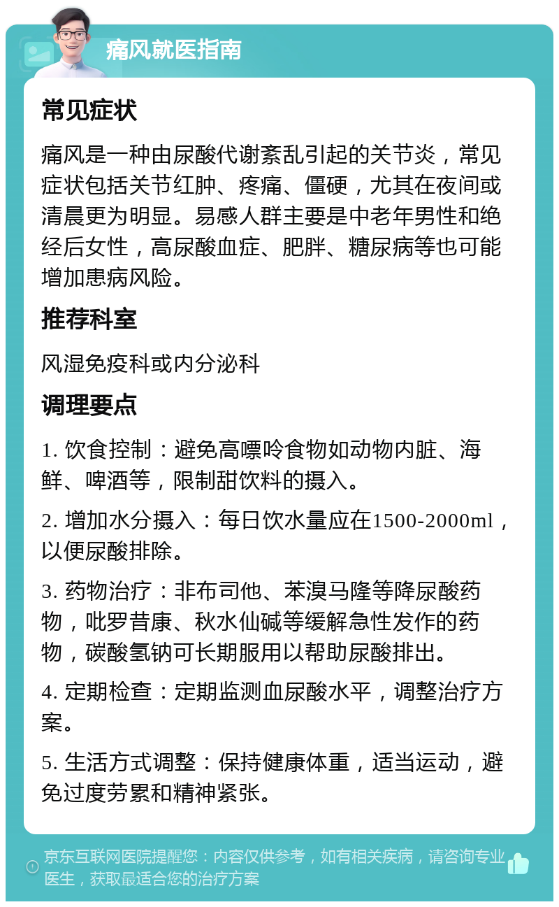 痛风就医指南 常见症状 痛风是一种由尿酸代谢紊乱引起的关节炎，常见症状包括关节红肿、疼痛、僵硬，尤其在夜间或清晨更为明显。易感人群主要是中老年男性和绝经后女性，高尿酸血症、肥胖、糖尿病等也可能增加患病风险。 推荐科室 风湿免疫科或内分泌科 调理要点 1. 饮食控制：避免高嘌呤食物如动物内脏、海鲜、啤酒等，限制甜饮料的摄入。 2. 增加水分摄入：每日饮水量应在1500-2000ml，以便尿酸排除。 3. 药物治疗：非布司他、苯溴马隆等降尿酸药物，吡罗昔康、秋水仙碱等缓解急性发作的药物，碳酸氢钠可长期服用以帮助尿酸排出。 4. 定期检查：定期监测血尿酸水平，调整治疗方案。 5. 生活方式调整：保持健康体重，适当运动，避免过度劳累和精神紧张。