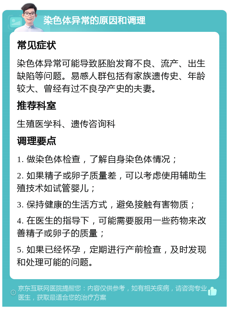 染色体异常的原因和调理 常见症状 染色体异常可能导致胚胎发育不良、流产、出生缺陷等问题。易感人群包括有家族遗传史、年龄较大、曾经有过不良孕产史的夫妻。 推荐科室 生殖医学科、遗传咨询科 调理要点 1. 做染色体检查，了解自身染色体情况； 2. 如果精子或卵子质量差，可以考虑使用辅助生殖技术如试管婴儿； 3. 保持健康的生活方式，避免接触有害物质； 4. 在医生的指导下，可能需要服用一些药物来改善精子或卵子的质量； 5. 如果已经怀孕，定期进行产前检查，及时发现和处理可能的问题。