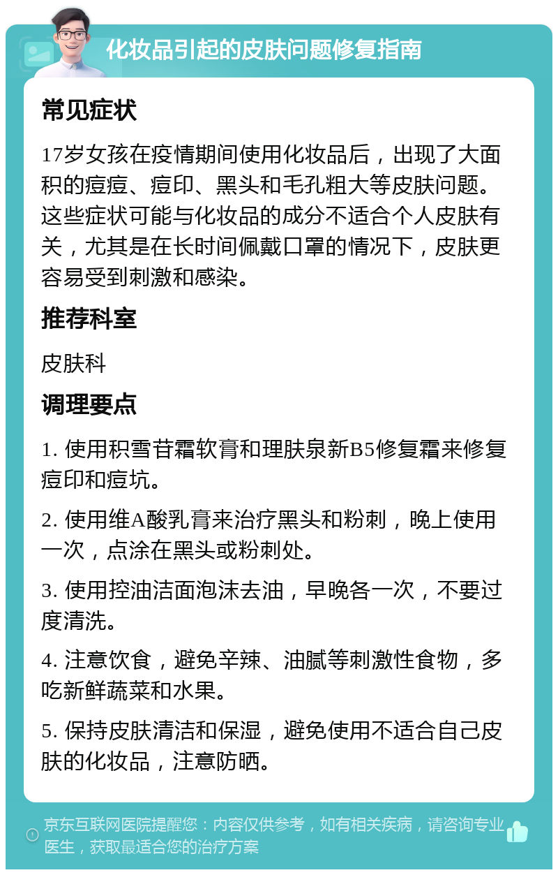 化妆品引起的皮肤问题修复指南 常见症状 17岁女孩在疫情期间使用化妆品后，出现了大面积的痘痘、痘印、黑头和毛孔粗大等皮肤问题。这些症状可能与化妆品的成分不适合个人皮肤有关，尤其是在长时间佩戴口罩的情况下，皮肤更容易受到刺激和感染。 推荐科室 皮肤科 调理要点 1. 使用积雪苷霜软膏和理肤泉新B5修复霜来修复痘印和痘坑。 2. 使用维A酸乳膏来治疗黑头和粉刺，晚上使用一次，点涂在黑头或粉刺处。 3. 使用控油洁面泡沫去油，早晚各一次，不要过度清洗。 4. 注意饮食，避免辛辣、油腻等刺激性食物，多吃新鲜蔬菜和水果。 5. 保持皮肤清洁和保湿，避免使用不适合自己皮肤的化妆品，注意防晒。