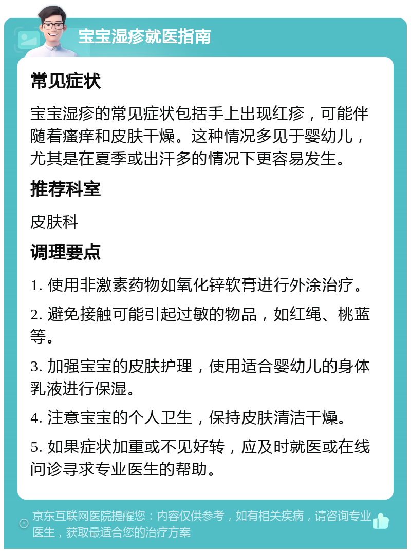 宝宝湿疹就医指南 常见症状 宝宝湿疹的常见症状包括手上出现红疹，可能伴随着瘙痒和皮肤干燥。这种情况多见于婴幼儿，尤其是在夏季或出汗多的情况下更容易发生。 推荐科室 皮肤科 调理要点 1. 使用非激素药物如氧化锌软膏进行外涂治疗。 2. 避免接触可能引起过敏的物品，如红绳、桃蓝等。 3. 加强宝宝的皮肤护理，使用适合婴幼儿的身体乳液进行保湿。 4. 注意宝宝的个人卫生，保持皮肤清洁干燥。 5. 如果症状加重或不见好转，应及时就医或在线问诊寻求专业医生的帮助。