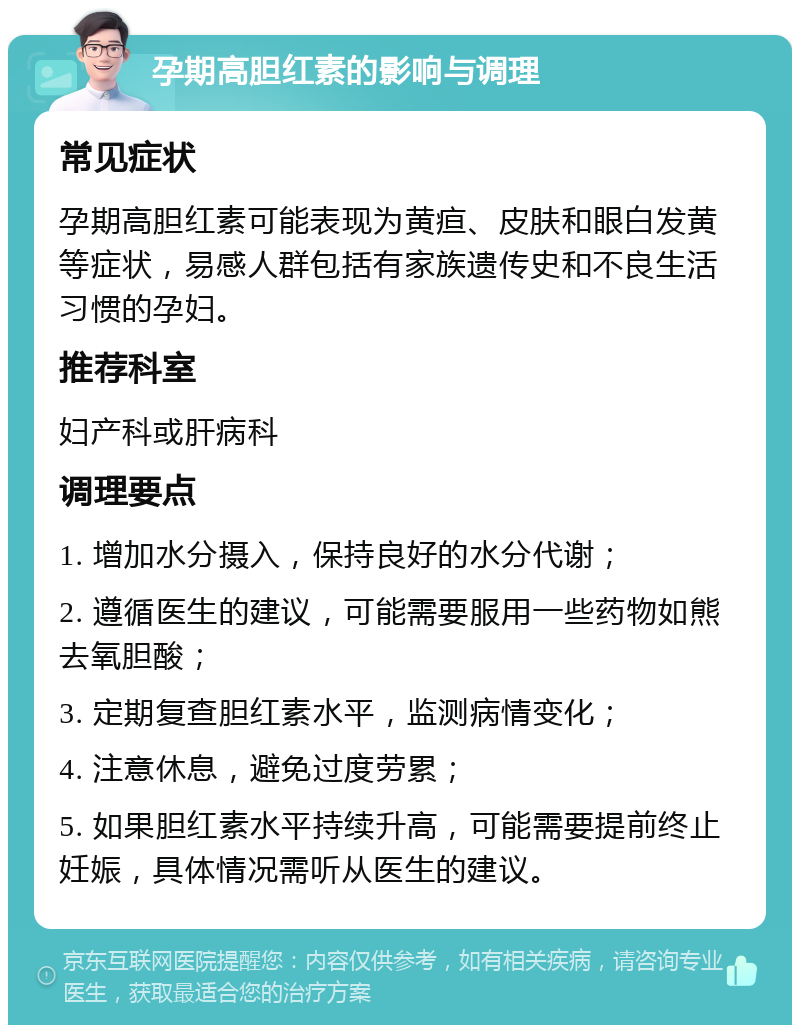 孕期高胆红素的影响与调理 常见症状 孕期高胆红素可能表现为黄疸、皮肤和眼白发黄等症状，易感人群包括有家族遗传史和不良生活习惯的孕妇。 推荐科室 妇产科或肝病科 调理要点 1. 增加水分摄入，保持良好的水分代谢； 2. 遵循医生的建议，可能需要服用一些药物如熊去氧胆酸； 3. 定期复查胆红素水平，监测病情变化； 4. 注意休息，避免过度劳累； 5. 如果胆红素水平持续升高，可能需要提前终止妊娠，具体情况需听从医生的建议。