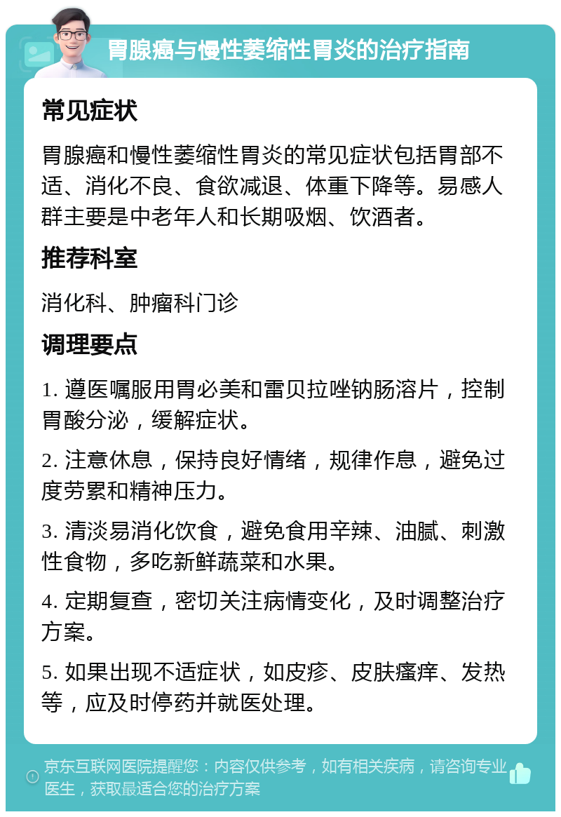 胃腺癌与慢性萎缩性胃炎的治疗指南 常见症状 胃腺癌和慢性萎缩性胃炎的常见症状包括胃部不适、消化不良、食欲减退、体重下降等。易感人群主要是中老年人和长期吸烟、饮酒者。 推荐科室 消化科、肿瘤科门诊 调理要点 1. 遵医嘱服用胃必美和雷贝拉唑钠肠溶片，控制胃酸分泌，缓解症状。 2. 注意休息，保持良好情绪，规律作息，避免过度劳累和精神压力。 3. 清淡易消化饮食，避免食用辛辣、油腻、刺激性食物，多吃新鲜蔬菜和水果。 4. 定期复查，密切关注病情变化，及时调整治疗方案。 5. 如果出现不适症状，如皮疹、皮肤瘙痒、发热等，应及时停药并就医处理。