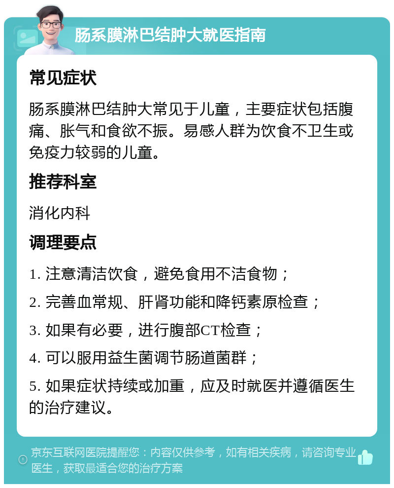 肠系膜淋巴结肿大就医指南 常见症状 肠系膜淋巴结肿大常见于儿童，主要症状包括腹痛、胀气和食欲不振。易感人群为饮食不卫生或免疫力较弱的儿童。 推荐科室 消化内科 调理要点 1. 注意清洁饮食，避免食用不洁食物； 2. 完善血常规、肝肾功能和降钙素原检查； 3. 如果有必要，进行腹部CT检查； 4. 可以服用益生菌调节肠道菌群； 5. 如果症状持续或加重，应及时就医并遵循医生的治疗建议。