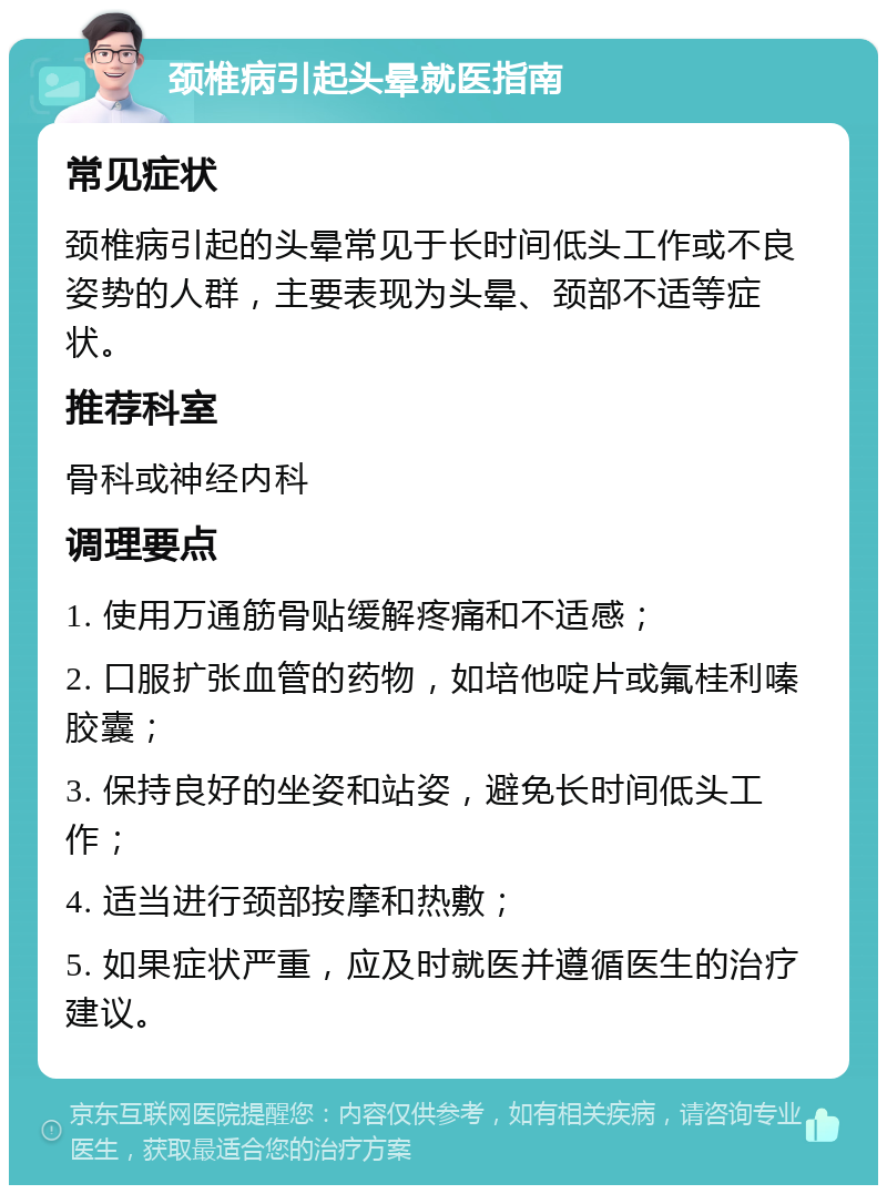 颈椎病引起头晕就医指南 常见症状 颈椎病引起的头晕常见于长时间低头工作或不良姿势的人群，主要表现为头晕、颈部不适等症状。 推荐科室 骨科或神经内科 调理要点 1. 使用万通筋骨贴缓解疼痛和不适感； 2. 口服扩张血管的药物，如培他啶片或氟桂利嗪胶囊； 3. 保持良好的坐姿和站姿，避免长时间低头工作； 4. 适当进行颈部按摩和热敷； 5. 如果症状严重，应及时就医并遵循医生的治疗建议。